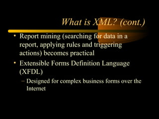 What is XML? (cont.)
• Report mining (searching for data in a
report, applying rules and triggering
actions) becomes practical
• Extensible Forms Definition Language
(XFDL)
– Designed for complex business forms over the
Internet
 