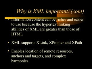 Why is XML important?(cont)
• Information content can be richer and easier
to use because the hypertext linking
abilities of XML are greater than those of
HTML
• XML supports XLink, XPointer and XPath
• Enables location of remote resources,
anchors and targets, and complex
harmonies
 