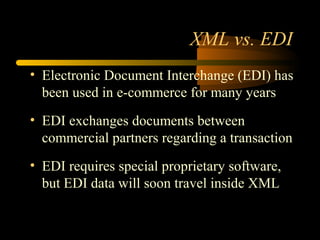 XML vs. EDI
• Electronic Document Interchange (EDI) has
been used in e-commerce for many years
• EDI exchanges documents between
commercial partners regarding a transaction
• EDI requires special proprietary software,
but EDI data will soon travel inside XML
 