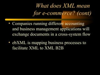 What does XML mean
for e-commerce? (cont)
• Companies running different accounting
and business management applications will
exchange documents in a cross-system flow
• ebXML is mapping business processes to
facilitate XML to XML B2B
 