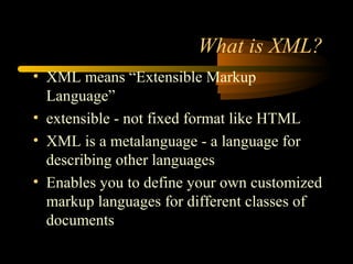 What is XML?
• XML means “Extensible Markup
Language”
• extensible - not fixed format like HTML
• XML is a metalanguage - a language for
describing other languages
• Enables you to define your own customized
markup languages for different classes of
documents
 