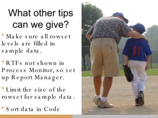 What other tips can we give? Make sure all rowset levels are filled in sample data. RTFs not shown in Process Monitor, so set up Report Manager. Limit the size of the  rowset for sample data. Sort data in Code 