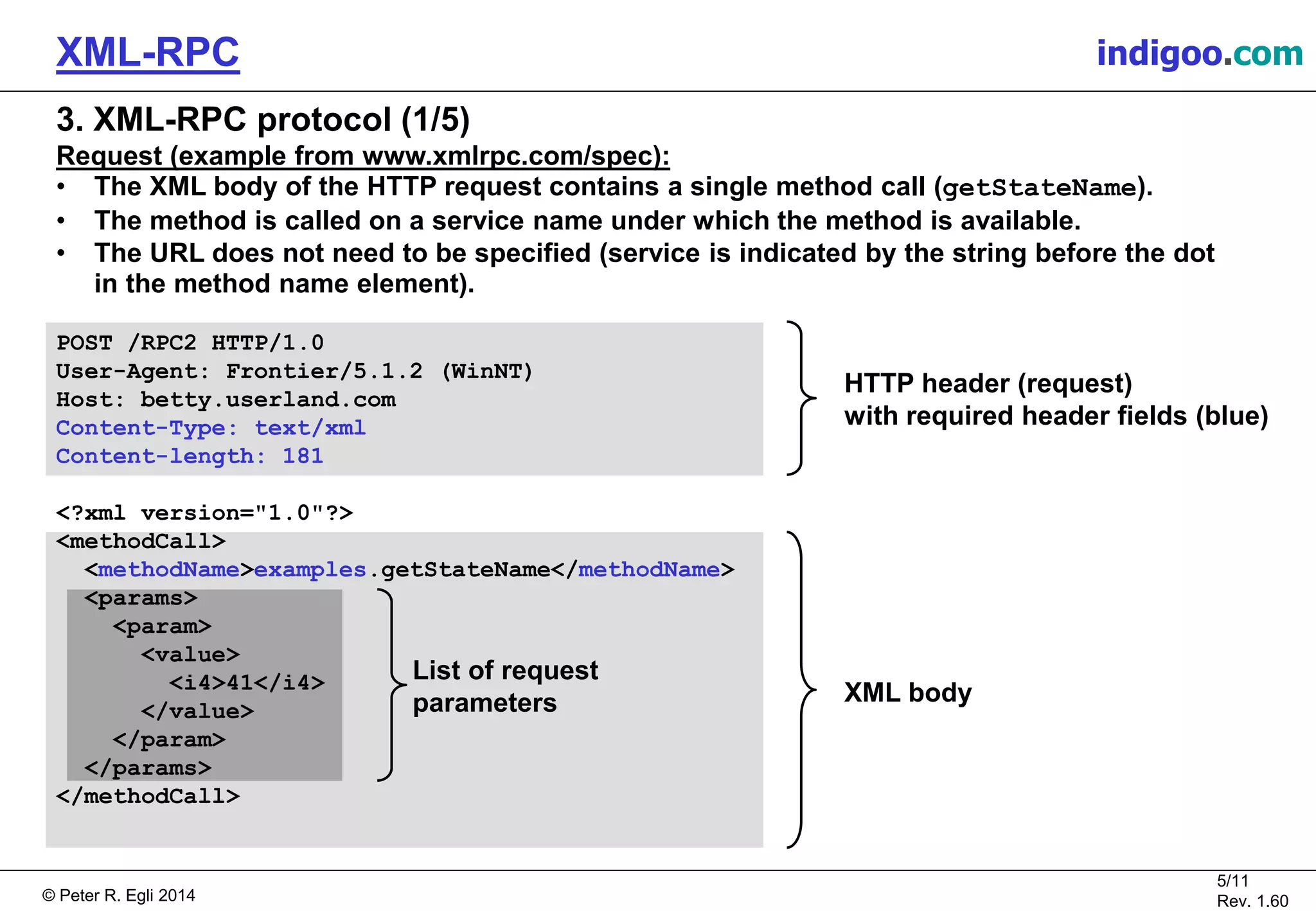 © Peter R. Egli 2015
5/11
Rev. 1.60
XML-RPC indigoo.com
3. XML-RPC protocol (1/5)
Request (example from www.xmlrpc.com/spec):
• The XML body of the HTTP request contains a single method call (getStateName).
• The method is called on a service name under which the method is available.
• The URL does not need to be specified (service is indicated by the string before the dot
in the method name element).
POST /RPC2 HTTP/1.0
User-Agent: Frontier/5.1.2 (WinNT)
Host: betty.userland.com
Content-Type: text/xml
Content-length: 181
<?xml version="1.0"?>
<methodCall>
<methodName>examples.getStateName</methodName>
<params>
<param>
<value>
<i4>41</i4>
</value>
</param>
</params>
</methodCall>
HTTP header (request)
with required header fields (blue)
XML body
List of request
parameters
 