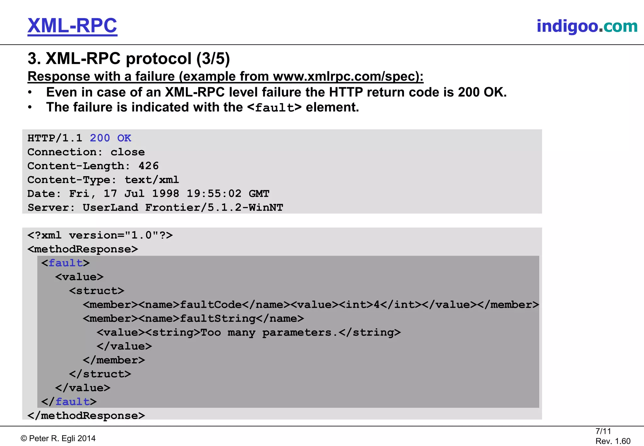 © Peter R. Egli 2015
7/11
Rev. 1.60
XML-RPC indigoo.com
3. XML-RPC protocol (3/5)
Response with a failure (example from www.xmlrpc.com/spec):
• Even in case of an XML-RPC level failure the HTTP return code is 200 OK.
• The failure is indicated with the <fault> element.
HTTP/1.1 200 OK
Connection: close
Content-Length: 426
Content-Type: text/xml
Date: Fri, 17 Jul 1998 19:55:02 GMT
Server: UserLand Frontier/5.1.2-WinNT
<?xml version="1.0"?>
<methodResponse>
<fault>
<value>
<struct>
<member><name>faultCode</name><value><int>4</int></value></member>
<member><name>faultString</name>
<value><string>Too many parameters.</string>
</value>
</member>
</struct>
</value>
</fault>
</methodResponse>
 