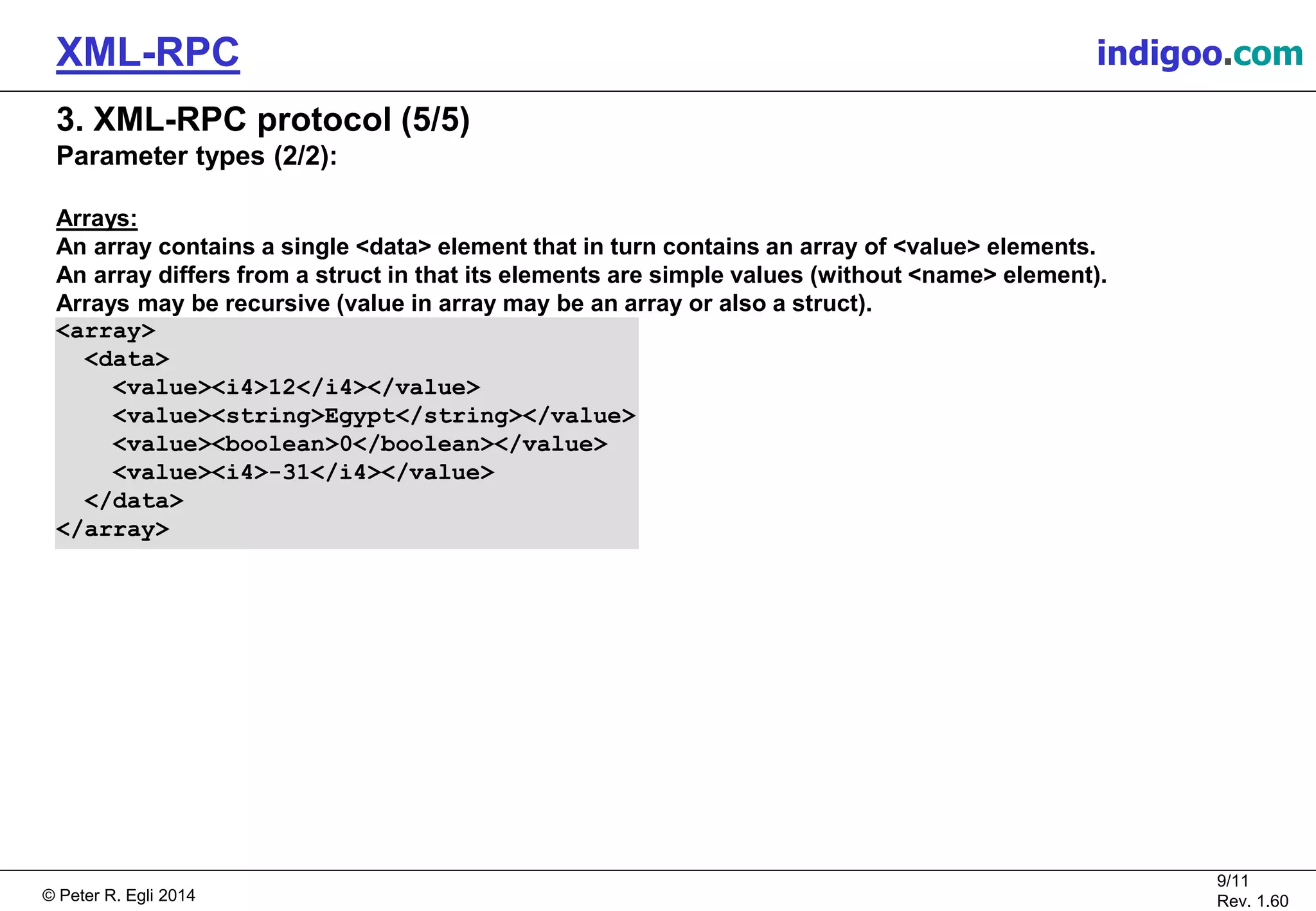 © Peter R. Egli 2015
9/11
Rev. 1.60
XML-RPC indigoo.com
3. XML-RPC protocol (5/5)
Parameter types (2/2):
Arrays:
An array contains a single <data> element that in turn contains an array of <value> elements.
An array differs from a struct in that its elements are simple values (without <name> element).
Arrays may be recursive (value in array may be an array or also a struct).
<array>
<data>
<value><i4>12</i4></value>
<value><string>Egypt</string></value>
<value><boolean>0</boolean></value>
<value><i4>-31</i4></value>
</data>
</array>
 