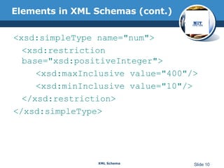 Elements in XML Schemas (cont.) <xsd:simpleType name="num"> <xsd:restriction base="xsd:positiveInteger"> <xsd:maxInclusive value="400"/> <xsd:minInclusive value="10"/> </xsd:restriction> </xsd:simpleType> 