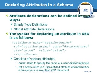 Declaring Attributes in a Schema  Attribute declarations can be defined in two ways: Simple Type Definitions  Global Attribute Declarations The syntax for declaring an attribute in XSD is as follows: <attribute name="attributename"  ref="attributename" type="datatypename" use="value"  value="value"> </attribute>  Consists of various attributes: name: Used to specify the name of a user-defined attribute.  ref: Used to refer to a user-defined attribute declared either in the same or in any other XSD document.  