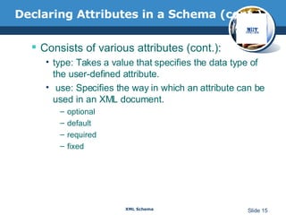 Declaring Attributes in a Schema (cont.) Consists of various attributes (cont.): type: Takes a value that specifies the data type of the user-defined attribute.  use: Specifies the way in which an attribute can be used in an XML document. optional default required fixed 