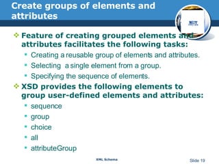Create groups of elements and attributes Feature of creating grouped elements and attributes facilitates the following tasks: Creating a reusable group of elements and attributes.  Selecting  a single element from a group.  Specifying the sequence of elements. XSD provides the following elements to group user-defined elements and attributes:  sequence  group  choice  all  attributeGroup 