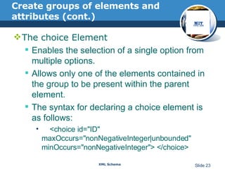 Create groups of elements and attributes (cont.) The choice Element  Enables the selection of a single option from multiple options. Allows only one of the elements contained in the group to be present within the parent element.  The syntax for declaring a choice element is as follows: <choice id="ID" maxOccurs="nonNegativeInteger | unbounded" minOccurs="nonNegativeInteger"> </choice>  
