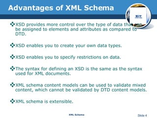 Advantages of XML Schema XSD provides more control over the type of data that can be assigned to elements and attributes as compared to DTD.  XSD enables you to create your own data types.  XSD enables you to specify restrictions on data.  The syntax for defining an XSD is the same as the syntax used for XML documents.  XML schema content models can be used to validate mixed content, which cannot be validated by DTD content models. XML schema is extensible. 