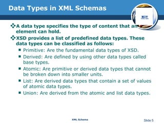 Data Types in XML Schemas A data type specifies the type of content that an element can hold.  XSD provides a list of predefined data types. These data types can be classified as follows: Primitive: Are the fundamental data types of XSD.  Derived: Are defined by using other data types called base types.  Atomic: Are primitive or derived data types that cannot be broken down into smaller units.  List: Are derived data types that contain a set of values of atomic data types.  Union: Are derived from the atomic and list data types. 