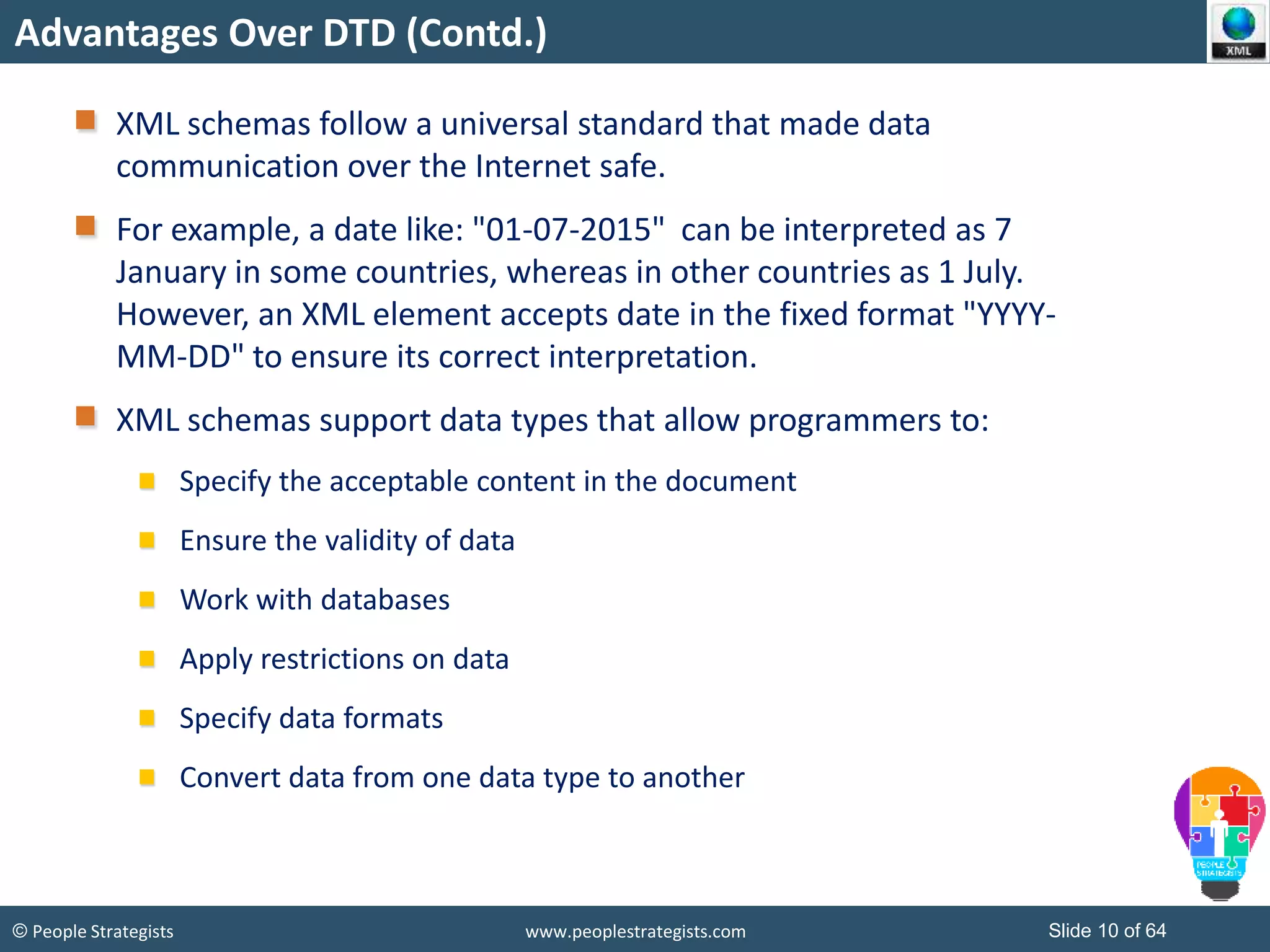 © People Strategists www.peoplestrategists.com Slide 10 of 64
Advantages Over DTD (Contd.)
XML schemas follow a universal standard that made data
communication over the Internet safe.
For example, a date like: "01-07-2015" can be interpreted as 7
January in some countries, whereas in other countries as 1 July.
However, an XML element accepts date in the fixed format "YYYY-
MM-DD" to ensure its correct interpretation.
XML schemas support data types that allow programmers to:
Specify the acceptable content in the document
Ensure the validity of data
Work with databases
Apply restrictions on data
Specify data formats
Convert data from one data type to another
 