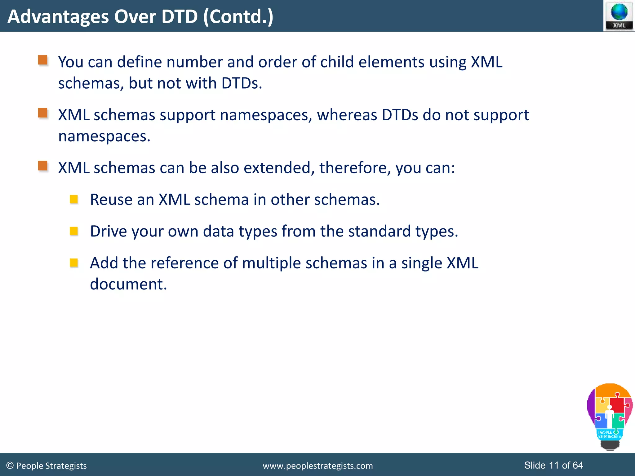 © People Strategists www.peoplestrategists.com Slide 11 of 64
Advantages Over DTD (Contd.)
You can define number and order of child elements using XML
schemas, but not with DTDs.
XML schemas support namespaces, whereas DTDs do not support
namespaces.
XML schemas can be also extended, therefore, you can:
Reuse an XML schema in other schemas.
Drive your own data types from the standard types.
Add the reference of multiple schemas in a single XML
document.
 
