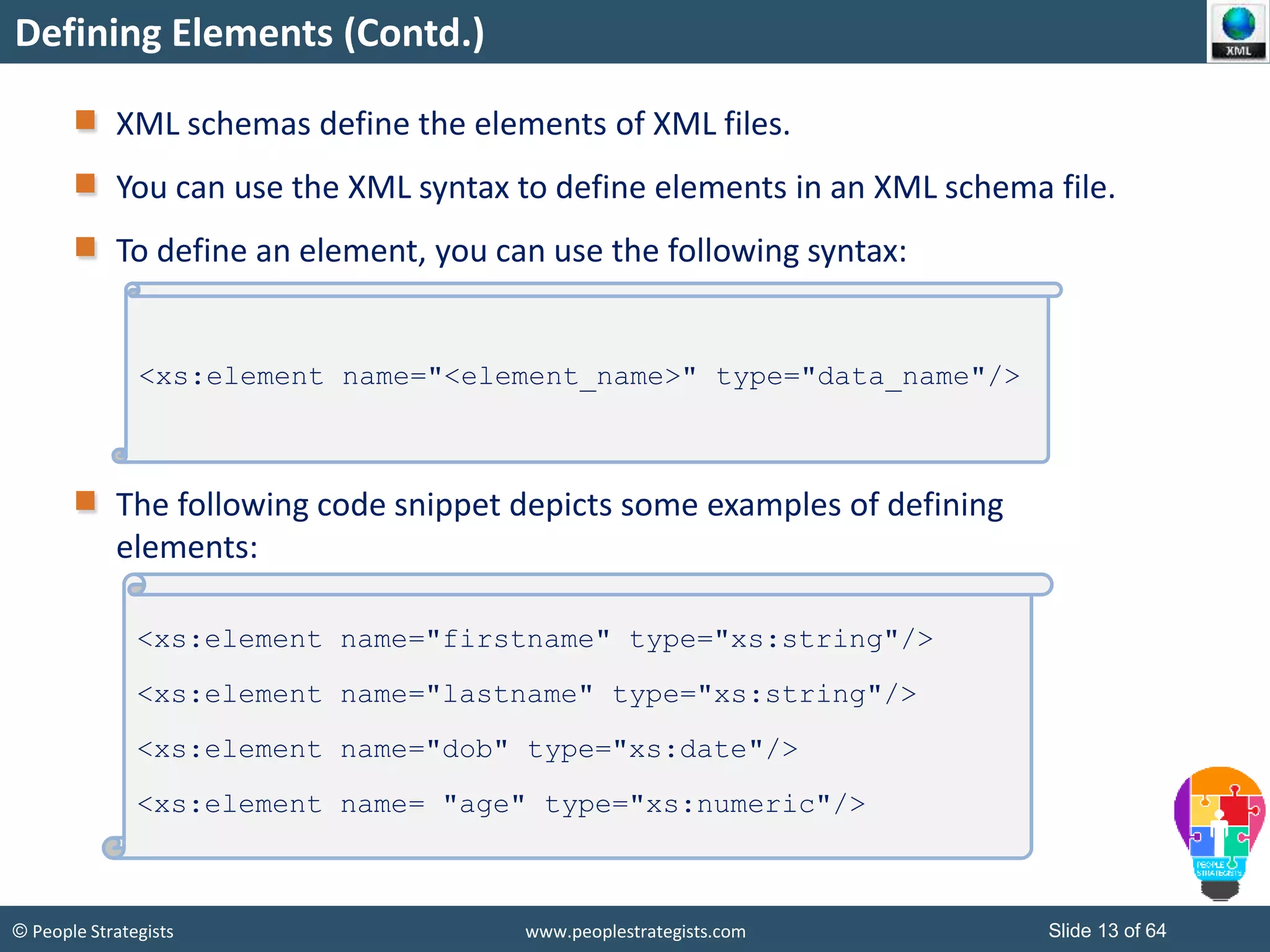 © People Strategists www.peoplestrategists.com Slide 13 of 64
Defining Elements (Contd.)
XML schemas define the elements of XML files.
You can use the XML syntax to define elements in an XML schema file.
To define an element, you can use the following syntax:
The following code snippet depicts some examples of defining
elements:
<xs:element name="<element_name>" type="data_name"/>
<xs:element name="firstname" type="xs:string"/>
<xs:element name="lastname" type="xs:string"/>
<xs:element name="dob" type="xs:date"/>
<xs:element name= "age" type="xs:numeric"/>
 