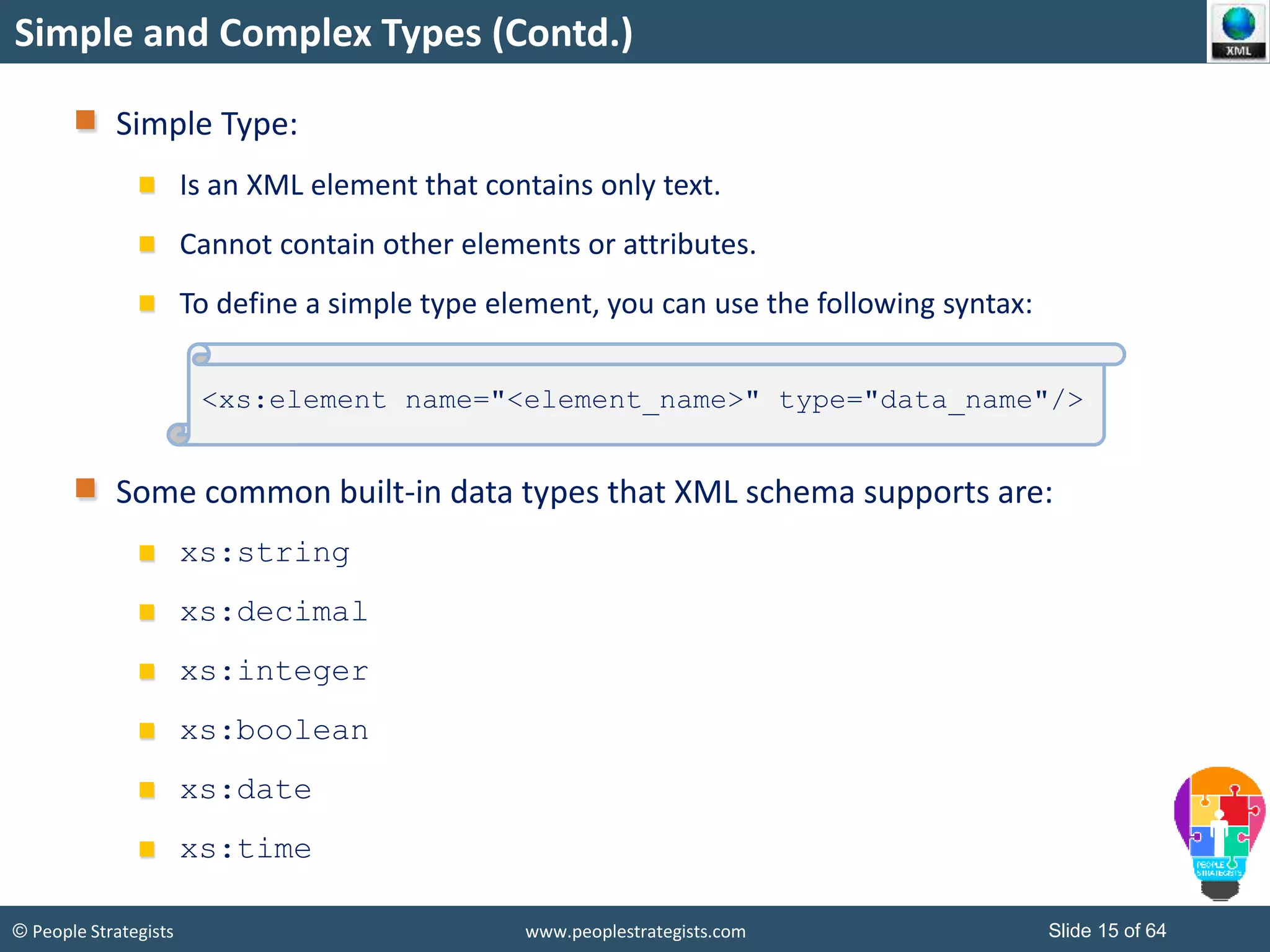 © People Strategists www.peoplestrategists.com Slide 15 of 64
Simple and Complex Types (Contd.)
Simple Type:
Is an XML element that contains only text.
Cannot contain other elements or attributes.
To define a simple type element, you can use the following syntax:
Some common built-in data types that XML schema supports are:
xs:string
xs:decimal
xs:integer
xs:boolean
xs:date
xs:time
<xs:element name="<element_name>" type="data_name"/>
 