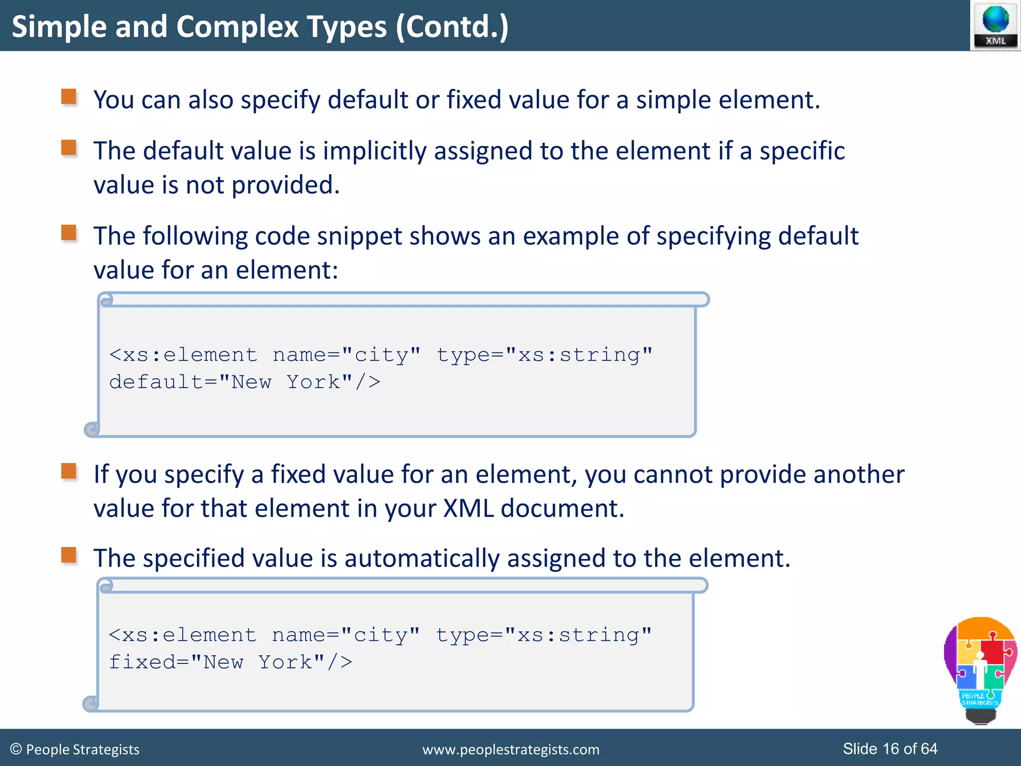 © People Strategists www.peoplestrategists.com Slide 16 of 64
Simple and Complex Types (Contd.)
You can also specify default or fixed value for a simple element.
The default value is implicitly assigned to the element if a specific
value is not provided.
The following code snippet shows an example of specifying default
value for an element:
If you specify a fixed value for an element, you cannot provide another
value for that element in your XML document.
The specified value is automatically assigned to the element.
<xs:element name="city" type="xs:string"
default="New York"/>
<xs:element name="city" type="xs:string"
fixed="New York"/>
 