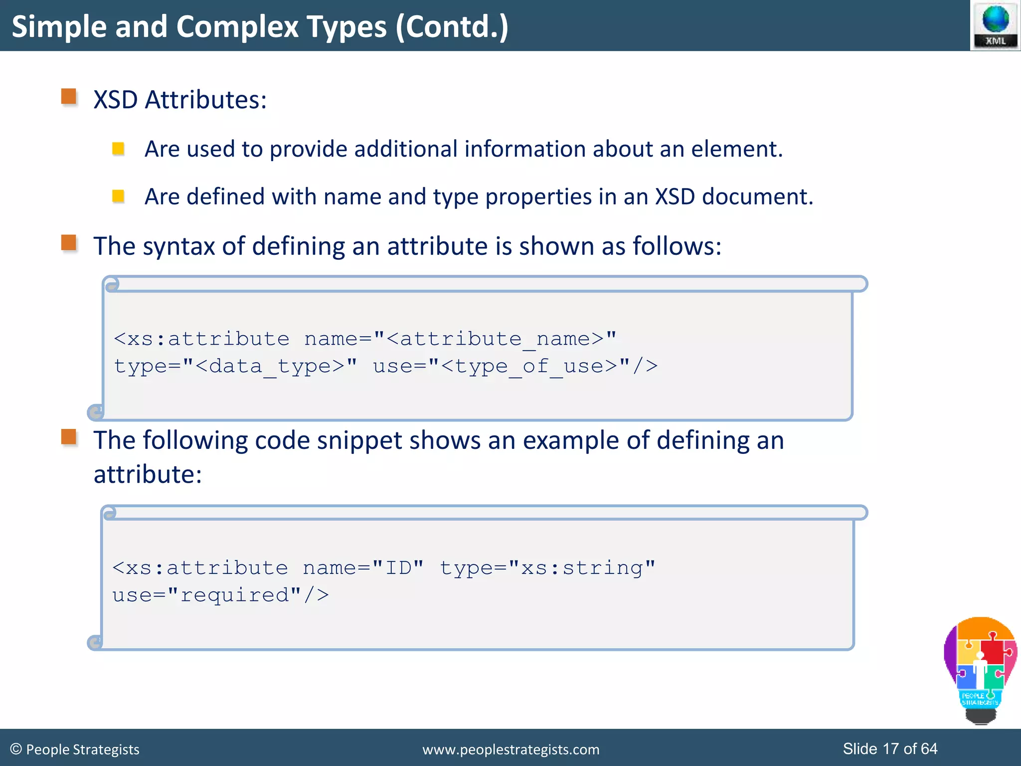 © People Strategists www.peoplestrategists.com Slide 17 of 64
XSD Attributes:
Are used to provide additional information about an element.
Are defined with name and type properties in an XSD document.
The syntax of defining an attribute is shown as follows:
The following code snippet shows an example of defining an
attribute:
Simple and Complex Types (Contd.)
<xs:attribute name="<attribute_name>"
type="<data_type>" use="<type_of_use>"/>
<xs:attribute name="ID" type="xs:string"
use="required"/>
 