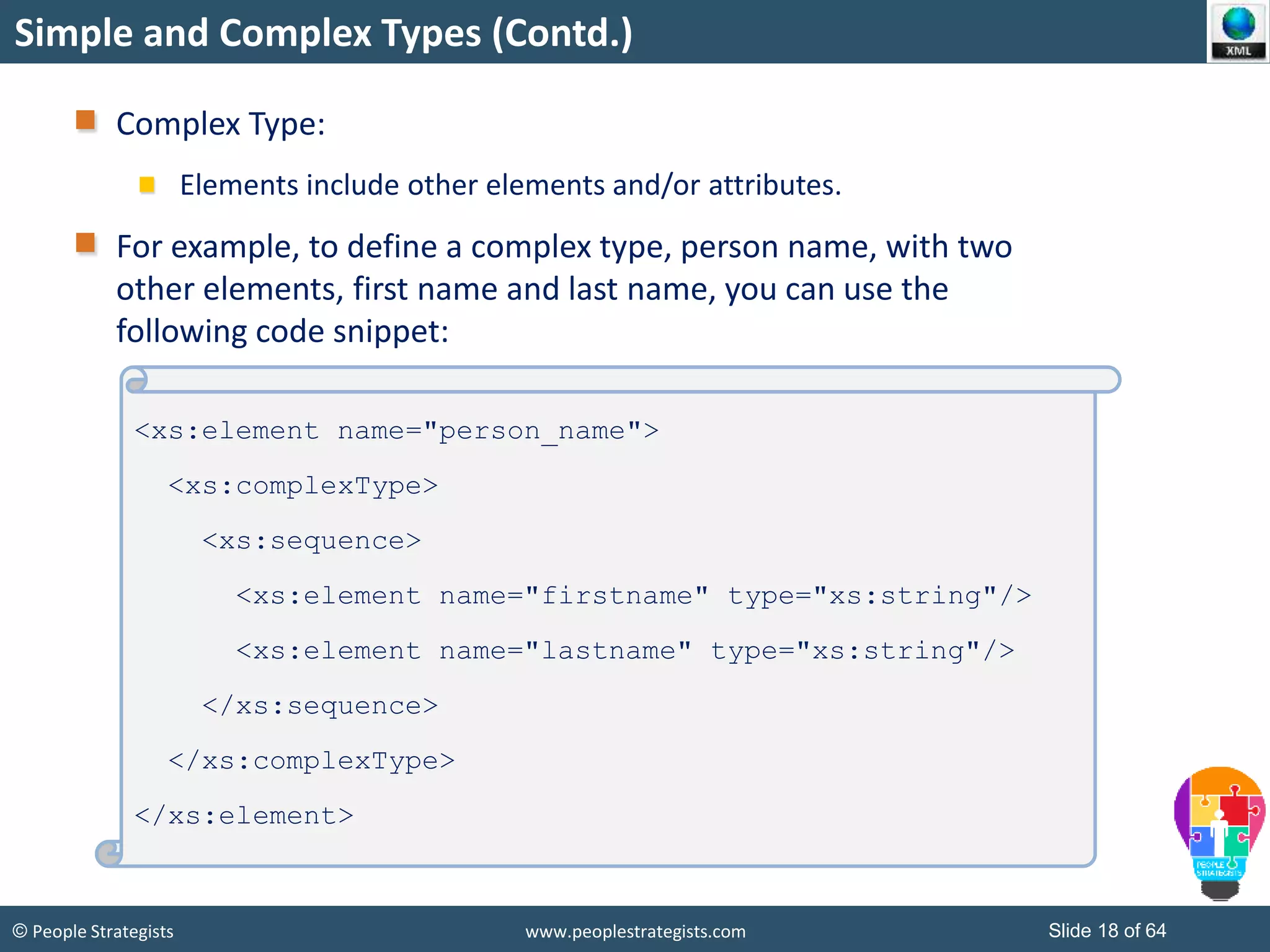© People Strategists www.peoplestrategists.com Slide 18 of 64
Simple and Complex Types (Contd.)
Complex Type:
Elements include other elements and/or attributes.
For example, to define a complex type, person name, with two
other elements, first name and last name, you can use the
following code snippet:
<xs:element name="person_name">
<xs:complexType>
<xs:sequence>
<xs:element name="firstname" type="xs:string"/>
<xs:element name="lastname" type="xs:string"/>
</xs:sequence>
</xs:complexType>
</xs:element>
 