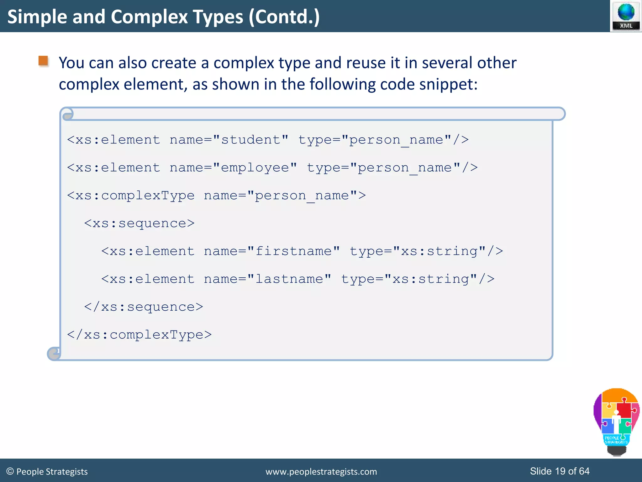 © People Strategists www.peoplestrategists.com Slide 19 of 64
Simple and Complex Types (Contd.)
You can also create a complex type and reuse it in several other
complex element, as shown in the following code snippet:
<xs:element name="student" type="person_name"/>
<xs:element name="employee" type="person_name"/>
<xs:complexType name="person_name">
<xs:sequence>
<xs:element name="firstname" type="xs:string"/>
<xs:element name="lastname" type="xs:string"/>
</xs:sequence>
</xs:complexType>
 