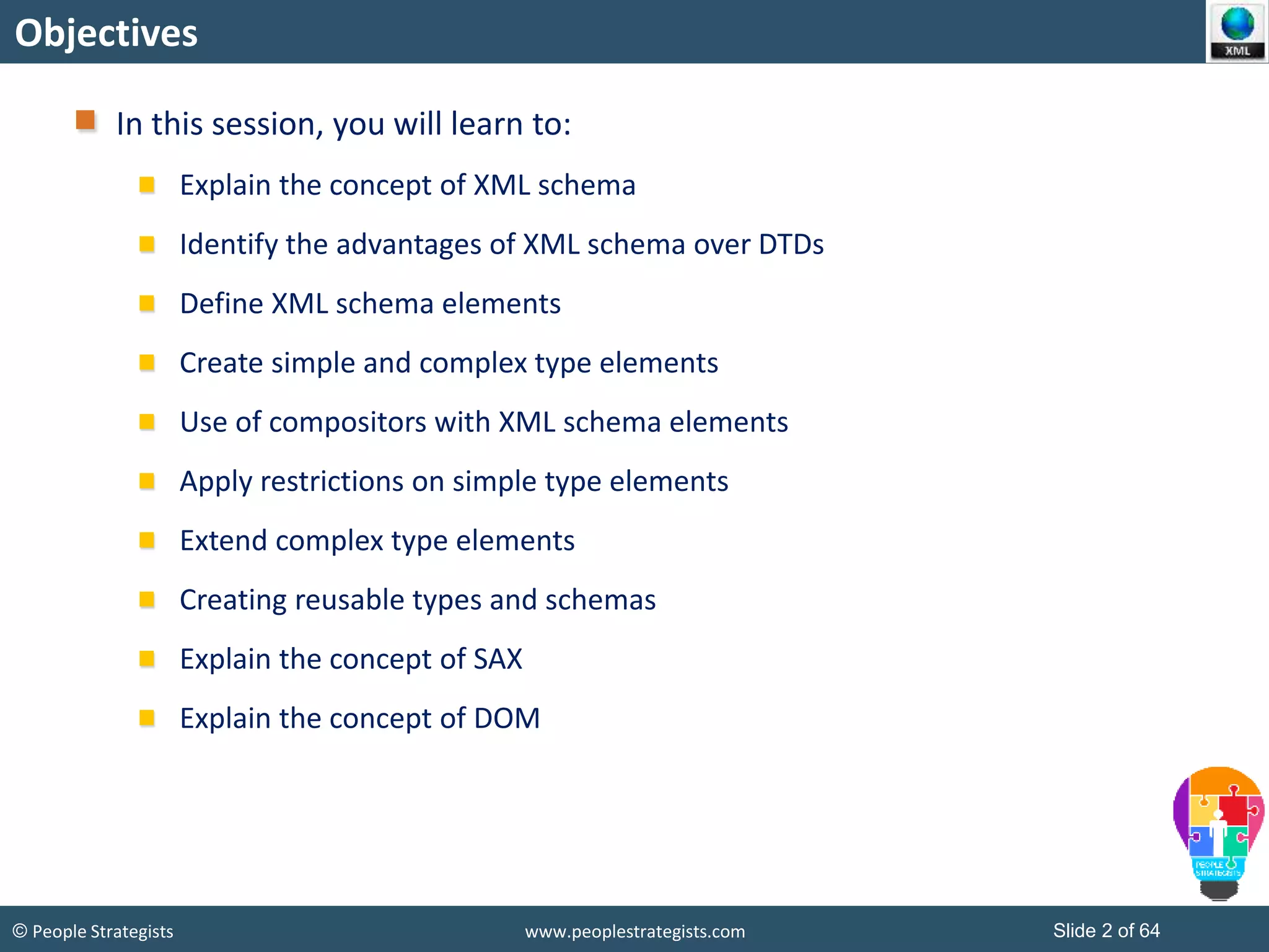 © People Strategists www.peoplestrategists.com Slide 2 of 64
Objectives
In this session, you will learn to:
Explain the concept of XML schema
Identify the advantages of XML schema over DTDs
Define XML schema elements
Create simple and complex type elements
Use of compositors with XML schema elements
Apply restrictions on simple type elements
Extend complex type elements
Creating reusable types and schemas
Explain the concept of SAX
Explain the concept of DOM
 