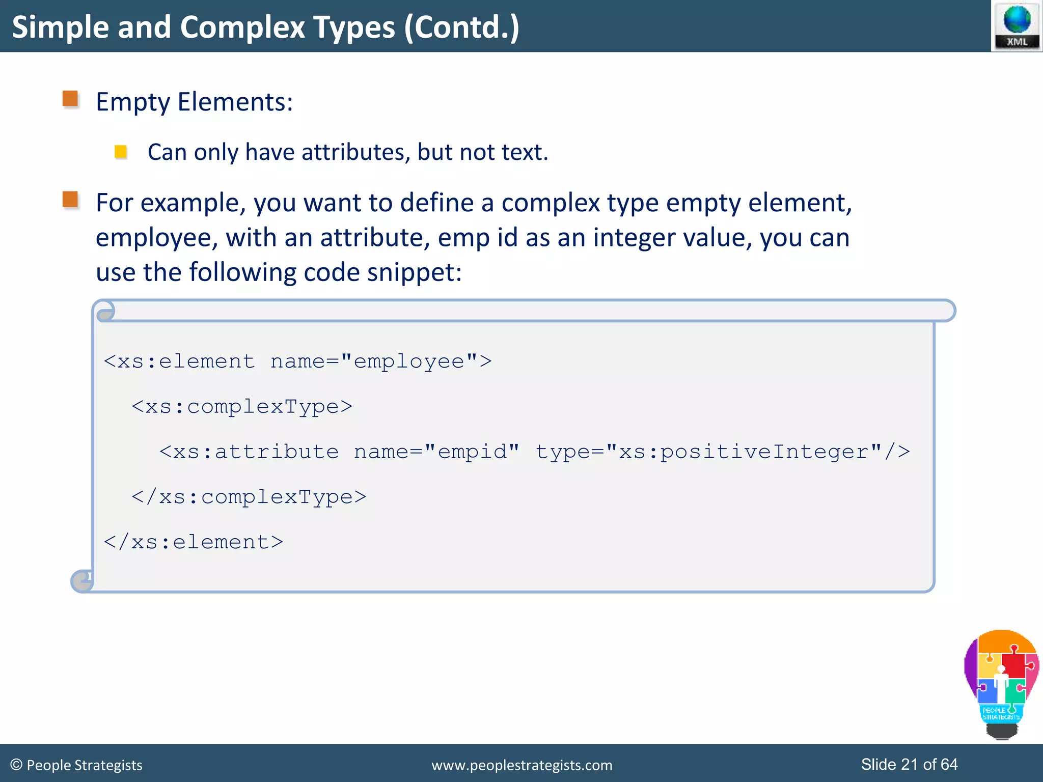 © People Strategists www.peoplestrategists.com Slide 21 of 64
Simple and Complex Types (Contd.)
Empty Elements:
Can only have attributes, but not text.
For example, you want to define a complex type empty element,
employee, with an attribute, emp id as an integer value, you can
use the following code snippet:
<xs:element name="employee">
<xs:complexType>
<xs:attribute name="empid" type="xs:positiveInteger"/>
</xs:complexType>
</xs:element>
 