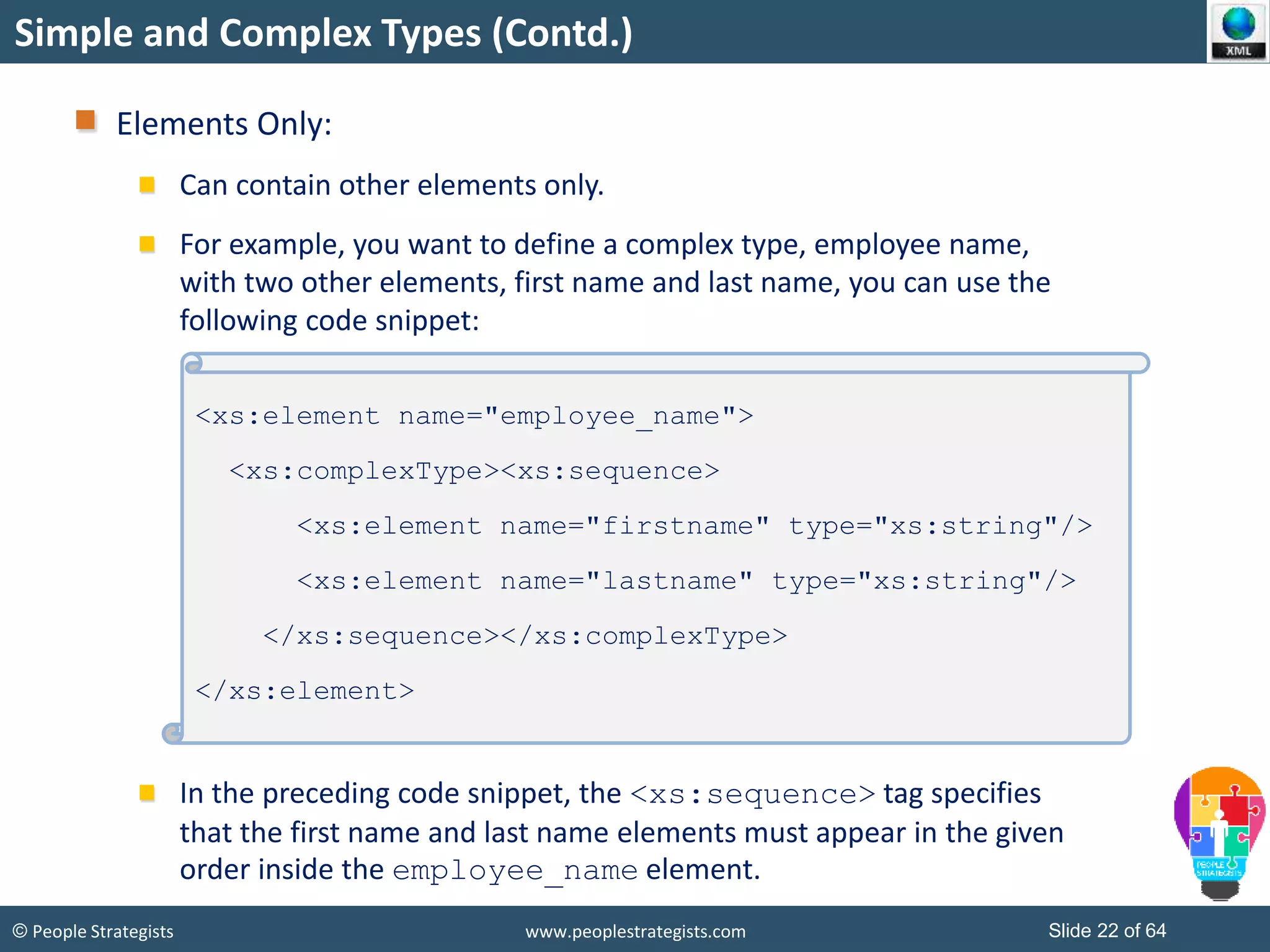 © People Strategists www.peoplestrategists.com Slide 22 of 64
Simple and Complex Types (Contd.)
Elements Only:
Can contain other elements only.
For example, you want to define a complex type, employee name,
with two other elements, first name and last name, you can use the
following code snippet:
In the preceding code snippet, the <xs:sequence> tag specifies
that the first name and last name elements must appear in the given
order inside the employee_name element.
<xs:element name="employee_name">
<xs:complexType><xs:sequence>
<xs:element name="firstname" type="xs:string"/>
<xs:element name="lastname" type="xs:string"/>
</xs:sequence></xs:complexType>
</xs:element>
 