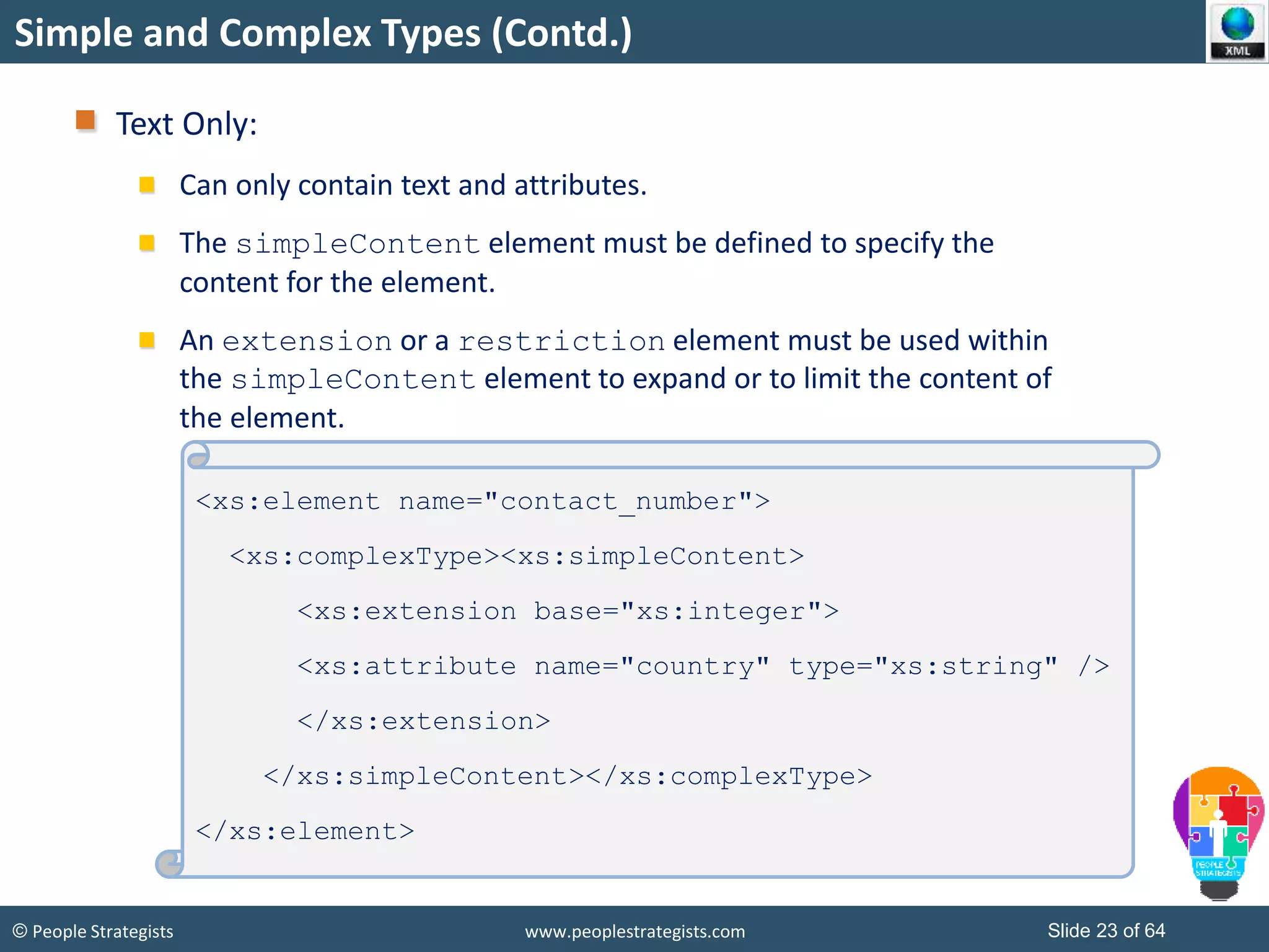 © People Strategists www.peoplestrategists.com Slide 23 of 64
Simple and Complex Types (Contd.)
Text Only:
Can only contain text and attributes.
The simpleContent element must be defined to specify the
content for the element.
An extension or a restriction element must be used within
the simpleContent element to expand or to limit the content of
the element.
<xs:element name="contact_number">
<xs:complexType><xs:simpleContent>
<xs:extension base="xs:integer">
<xs:attribute name="country" type="xs:string" />
</xs:extension>
</xs:simpleContent></xs:complexType>
</xs:element>
 