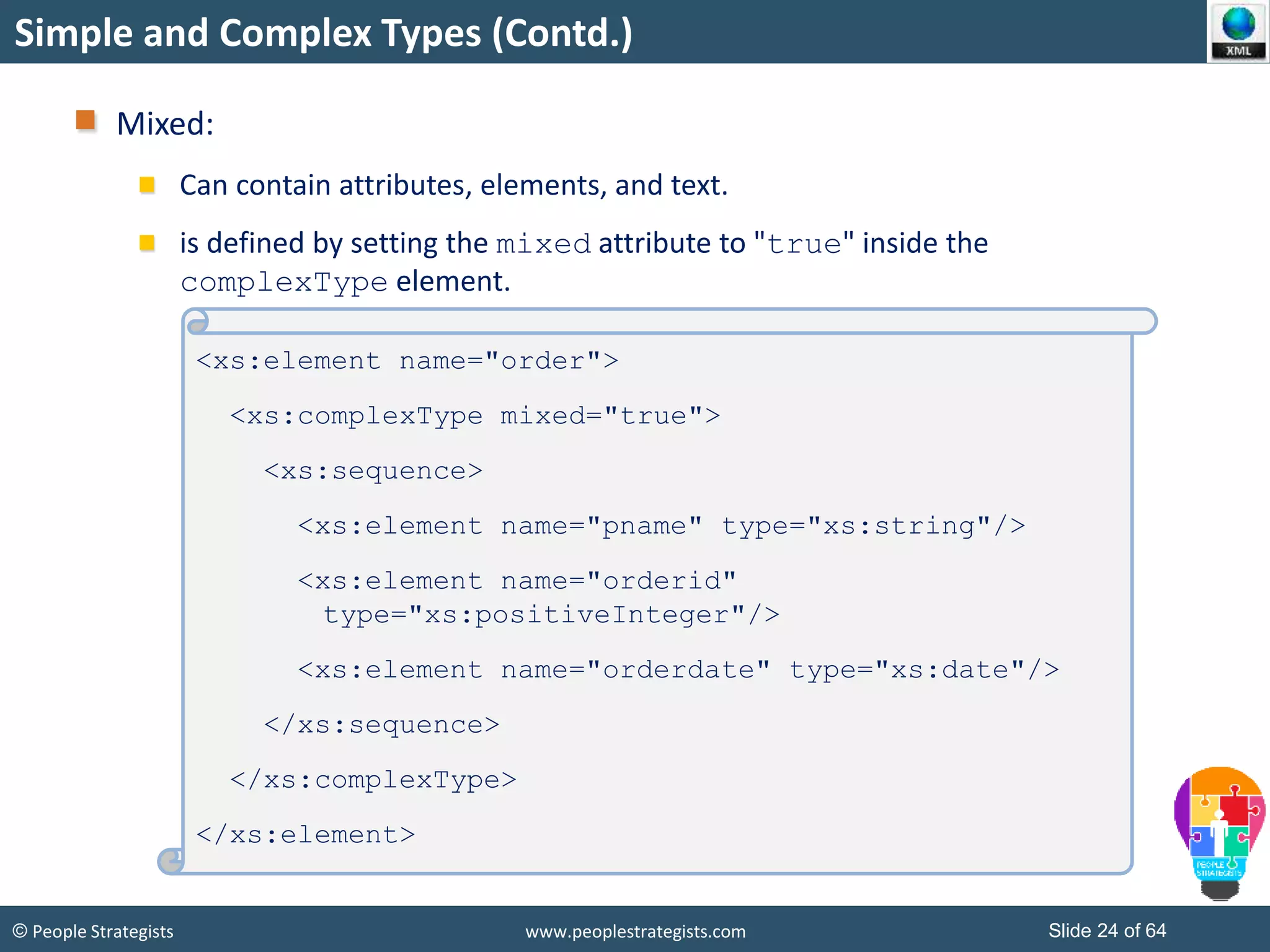 © People Strategists www.peoplestrategists.com Slide 24 of 64
Simple and Complex Types (Contd.)
Mixed:
Can contain attributes, elements, and text.
is defined by setting the mixed attribute to "true" inside the
complexType element.
<xs:element name="order">
<xs:complexType mixed="true">
<xs:sequence>
<xs:element name="pname" type="xs:string"/>
<xs:element name="orderid"
type="xs:positiveInteger"/>
<xs:element name="orderdate" type="xs:date"/>
</xs:sequence>
</xs:complexType>
</xs:element>
 