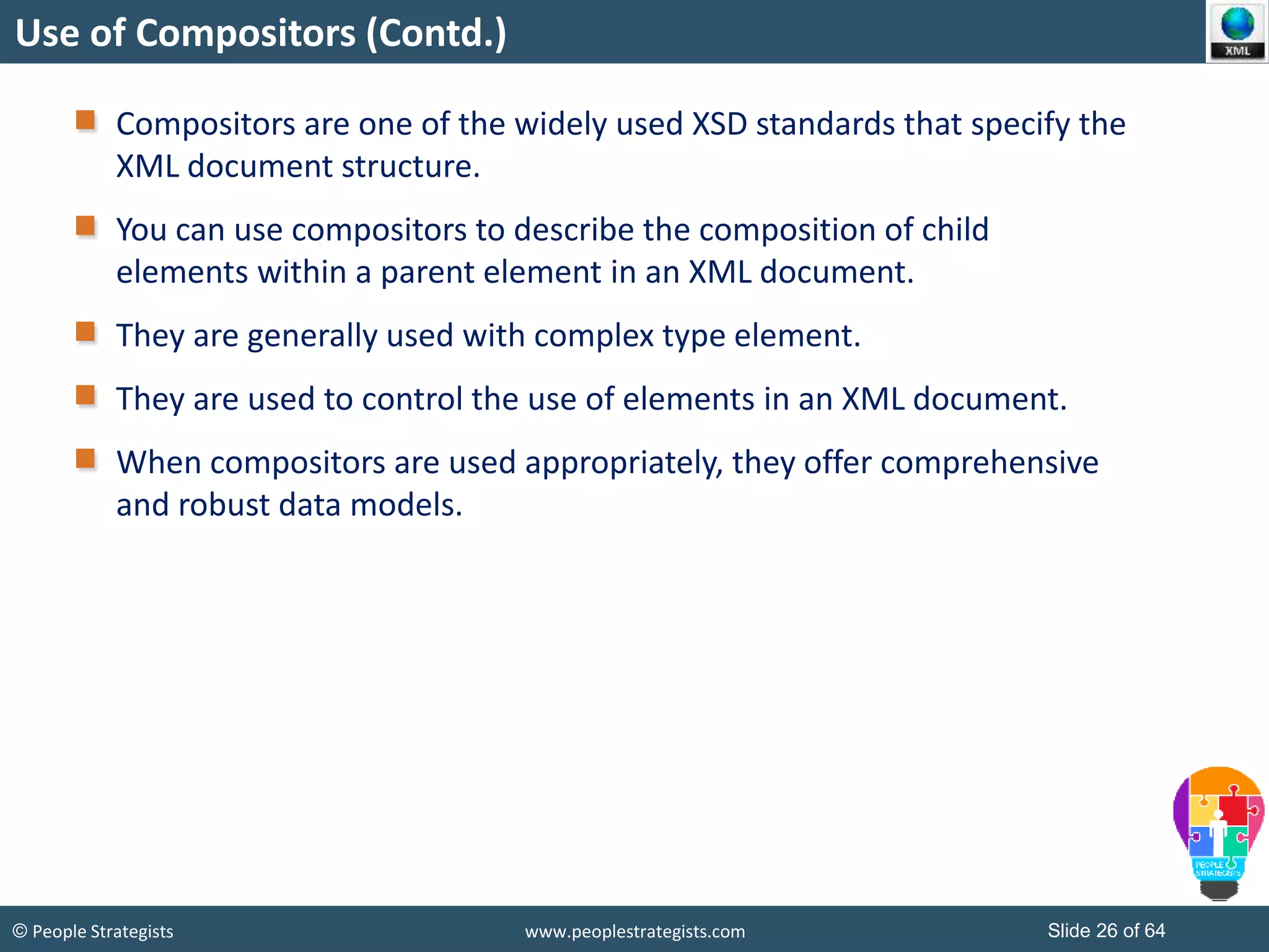© People Strategists www.peoplestrategists.com Slide 26 of 64
Use of Compositors (Contd.)
Compositors are one of the widely used XSD standards that specify the
XML document structure.
You can use compositors to describe the composition of child
elements within a parent element in an XML document.
They are generally used with complex type element.
They are used to control the use of elements in an XML document.
When compositors are used appropriately, they offer comprehensive
and robust data models.
 