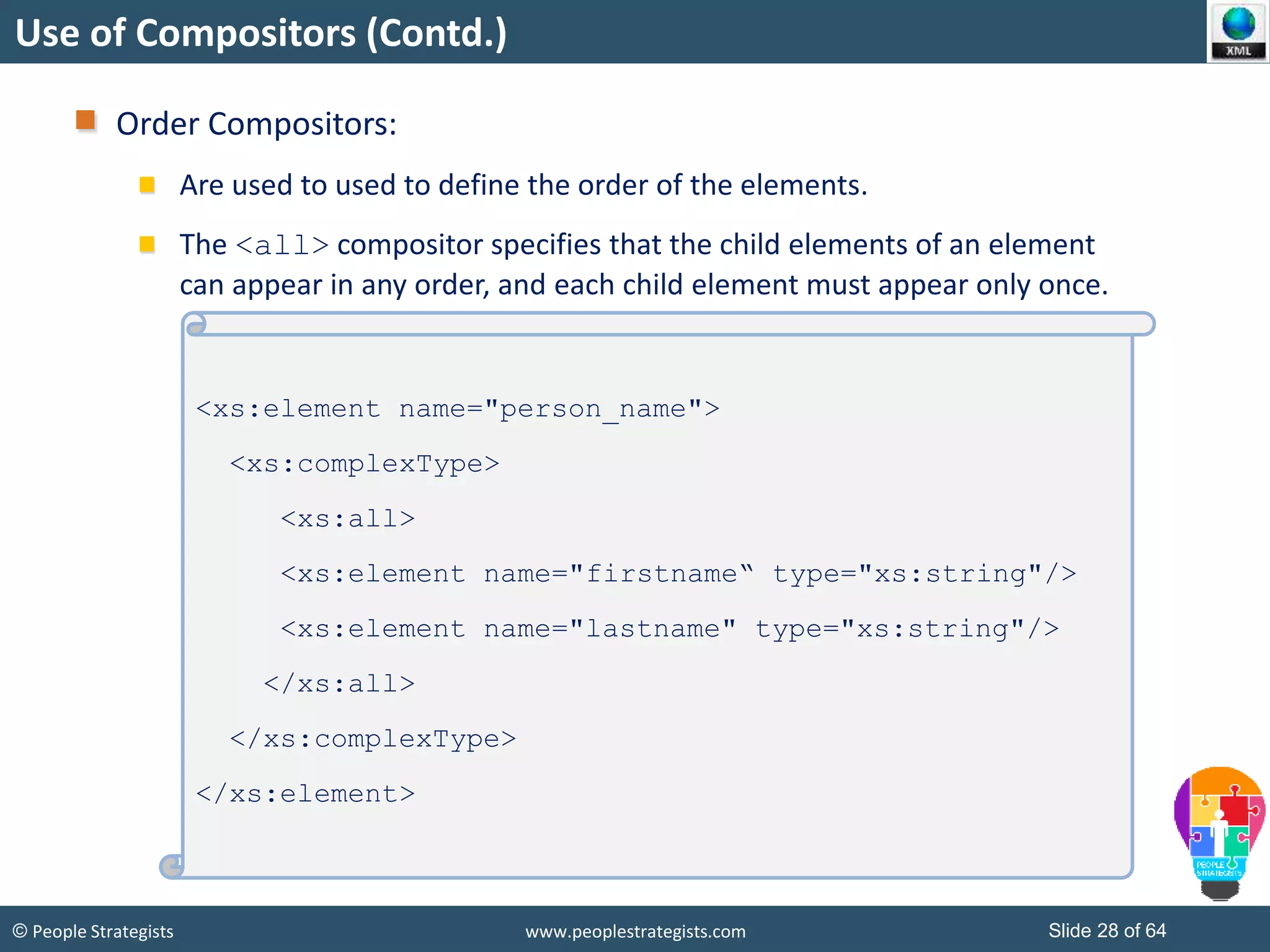 © People Strategists www.peoplestrategists.com Slide 28 of 64
Use of Compositors (Contd.)
Order Compositors:
Are used to used to define the order of the elements.
The <all> compositor specifies that the child elements of an element
can appear in any order, and each child element must appear only once.
<xs:element name="person_name">
<xs:complexType>
<xs:all>
<xs:element name="firstname“ type="xs:string"/>
<xs:element name="lastname" type="xs:string"/>
</xs:all>
</xs:complexType>
</xs:element>
 