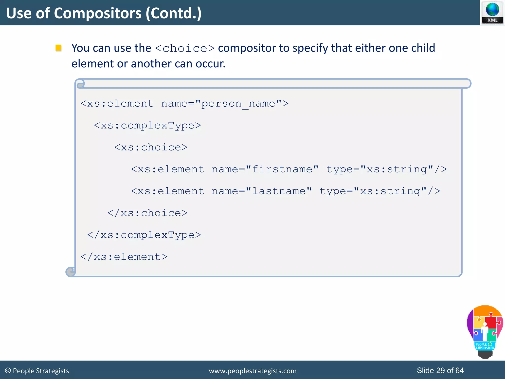 © People Strategists www.peoplestrategists.com Slide 29 of 64
Use of Compositors (Contd.)
You can use the <choice> compositor to specify that either one child
element or another can occur.
<xs:element name="person_name">
<xs:complexType>
<xs:choice>
<xs:element name="firstname" type="xs:string"/>
<xs:element name="lastname" type="xs:string"/>
</xs:choice>
</xs:complexType>
</xs:element>
 