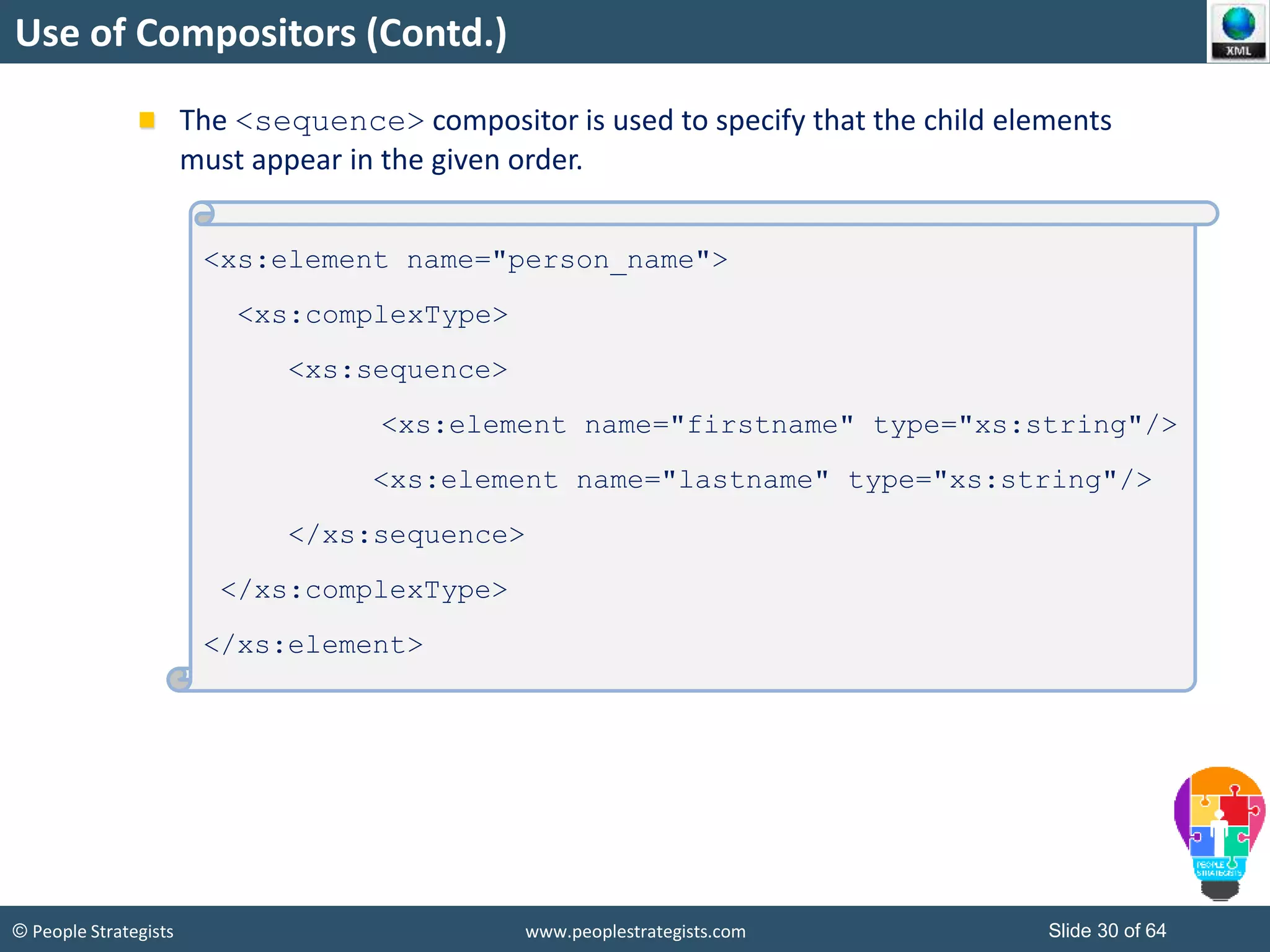 © People Strategists www.peoplestrategists.com Slide 30 of 64
Use of Compositors (Contd.)
The <sequence> compositor is used to specify that the child elements
must appear in the given order.
<xs:element name="person_name">
<xs:complexType>
<xs:sequence>
<xs:element name="firstname" type="xs:string"/>
<xs:element name="lastname" type="xs:string"/>
</xs:sequence>
</xs:complexType>
</xs:element>
 