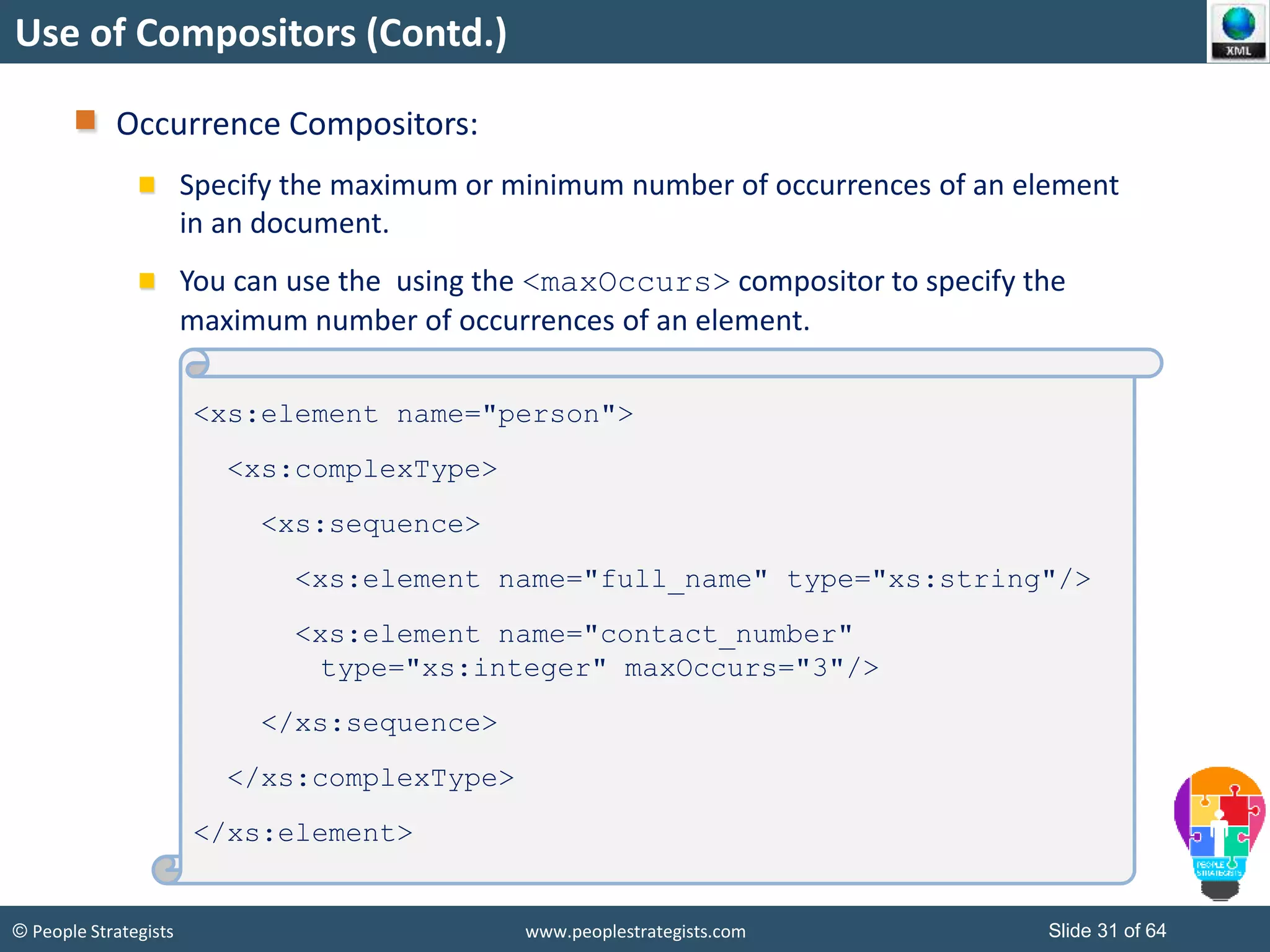 © People Strategists www.peoplestrategists.com Slide 31 of 64
Use of Compositors (Contd.)
Occurrence Compositors:
Specify the maximum or minimum number of occurrences of an element
in an document.
You can use the using the <maxOccurs> compositor to specify the
maximum number of occurrences of an element.
<xs:element name="person">
<xs:complexType>
<xs:sequence>
<xs:element name="full_name" type="xs:string"/>
<xs:element name="contact_number"
type="xs:integer" maxOccurs="3"/>
</xs:sequence>
</xs:complexType>
</xs:element>
 