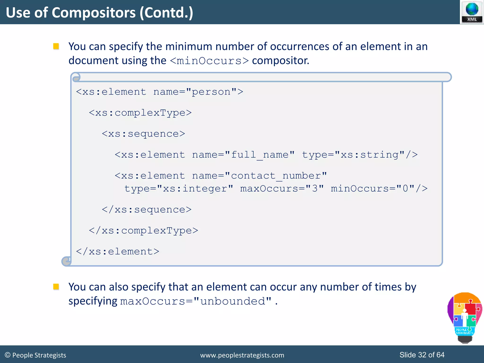 © People Strategists www.peoplestrategists.com Slide 32 of 64
Use of Compositors (Contd.)
You can specify the minimum number of occurrences of an element in an
document using the <minOccurs> compositor.
You can also specify that an element can occur any number of times by
specifying maxOccurs="unbounded" .
<xs:element name="person">
<xs:complexType>
<xs:sequence>
<xs:element name="full_name" type="xs:string"/>
<xs:element name="contact_number"
type="xs:integer" maxOccurs="3" minOccurs="0"/>
</xs:sequence>
</xs:complexType>
</xs:element>
 