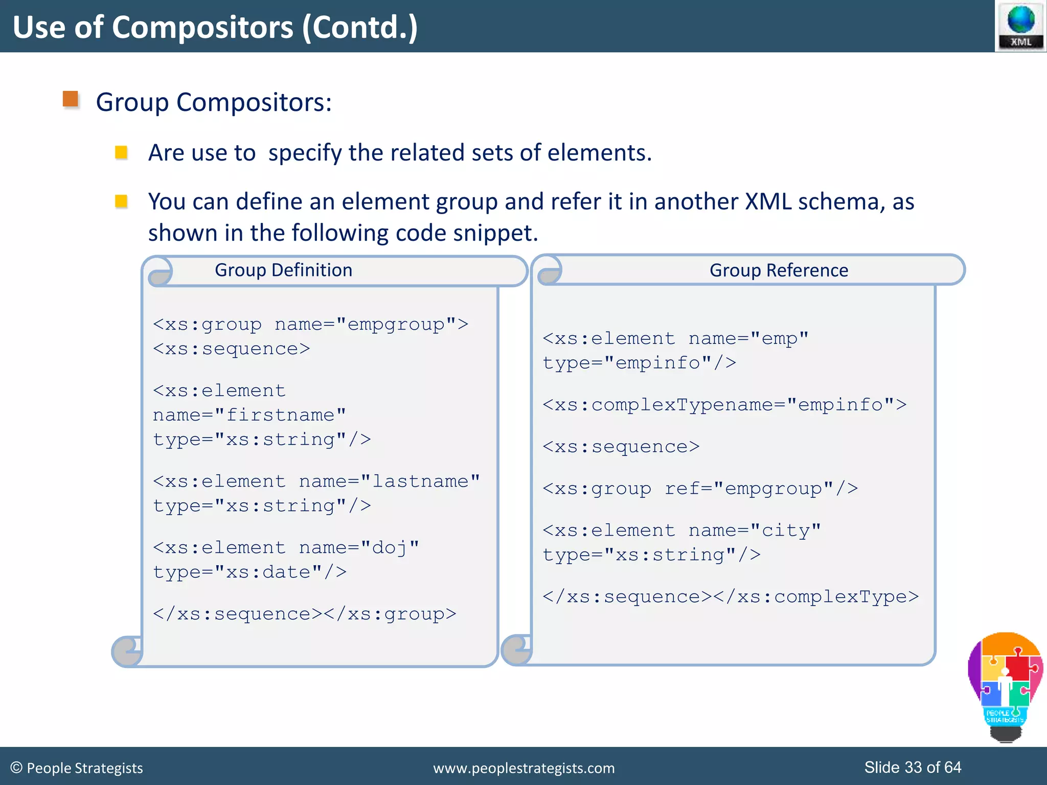 © People Strategists www.peoplestrategists.com Slide 33 of 64
Use of Compositors (Contd.)
Group Compositors:
Are use to specify the related sets of elements.
You can define an element group and refer it in another XML schema, as
shown in the following code snippet.
<xs:group name="empgroup">
<xs:sequence>
<xs:element
name="firstname"
type="xs:string"/>
<xs:element name="lastname"
type="xs:string"/>
<xs:element name="doj"
type="xs:date"/>
</xs:sequence></xs:group>
<xs:element name="emp"
type="empinfo"/>
<xs:complexTypename="empinfo">
<xs:sequence>
<xs:group ref="empgroup"/>
<xs:element name="city"
type="xs:string"/>
</xs:sequence></xs:complexType>
Group Definition Group Reference
 