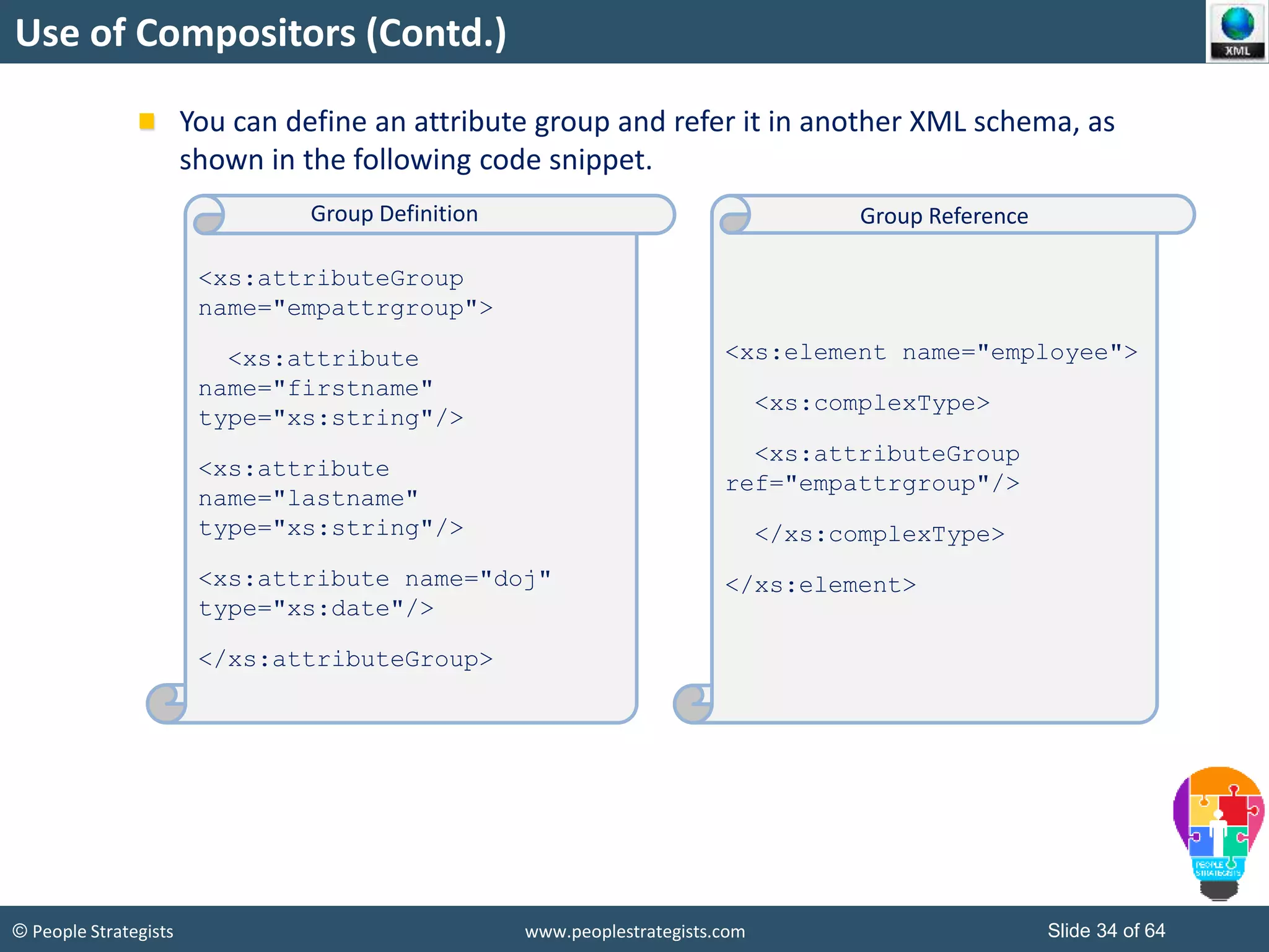 © People Strategists www.peoplestrategists.com Slide 34 of 64
Use of Compositors (Contd.)
You can define an attribute group and refer it in another XML schema, as
shown in the following code snippet.
<xs:attributeGroup
name="empattrgroup">
<xs:attribute
name="firstname"
type="xs:string"/>
<xs:attribute
name="lastname"
type="xs:string"/>
<xs:attribute name="doj"
type="xs:date"/>
</xs:attributeGroup>
<xs:element name="employee">
<xs:complexType>
<xs:attributeGroup
ref="empattrgroup"/>
</xs:complexType>
</xs:element>
Group Definition Group Reference
 