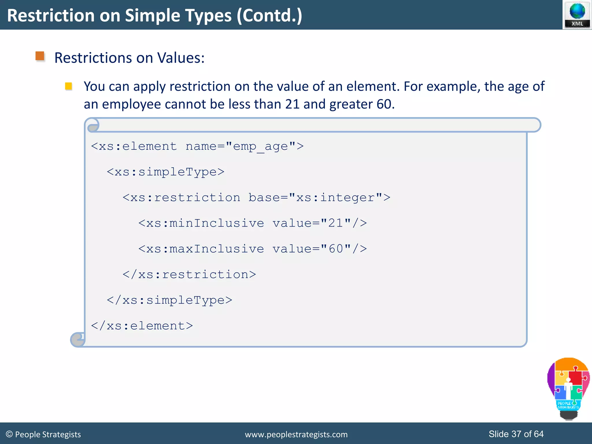 © People Strategists www.peoplestrategists.com Slide 37 of 64
Restriction on Simple Types (Contd.)
Restrictions on Values:
You can apply restriction on the value of an element. For example, the age of
an employee cannot be less than 21 and greater 60.
<xs:element name="emp_age">
<xs:simpleType>
<xs:restriction base="xs:integer">
<xs:minInclusive value="21"/>
<xs:maxInclusive value="60"/>
</xs:restriction>
</xs:simpleType>
</xs:element>
 