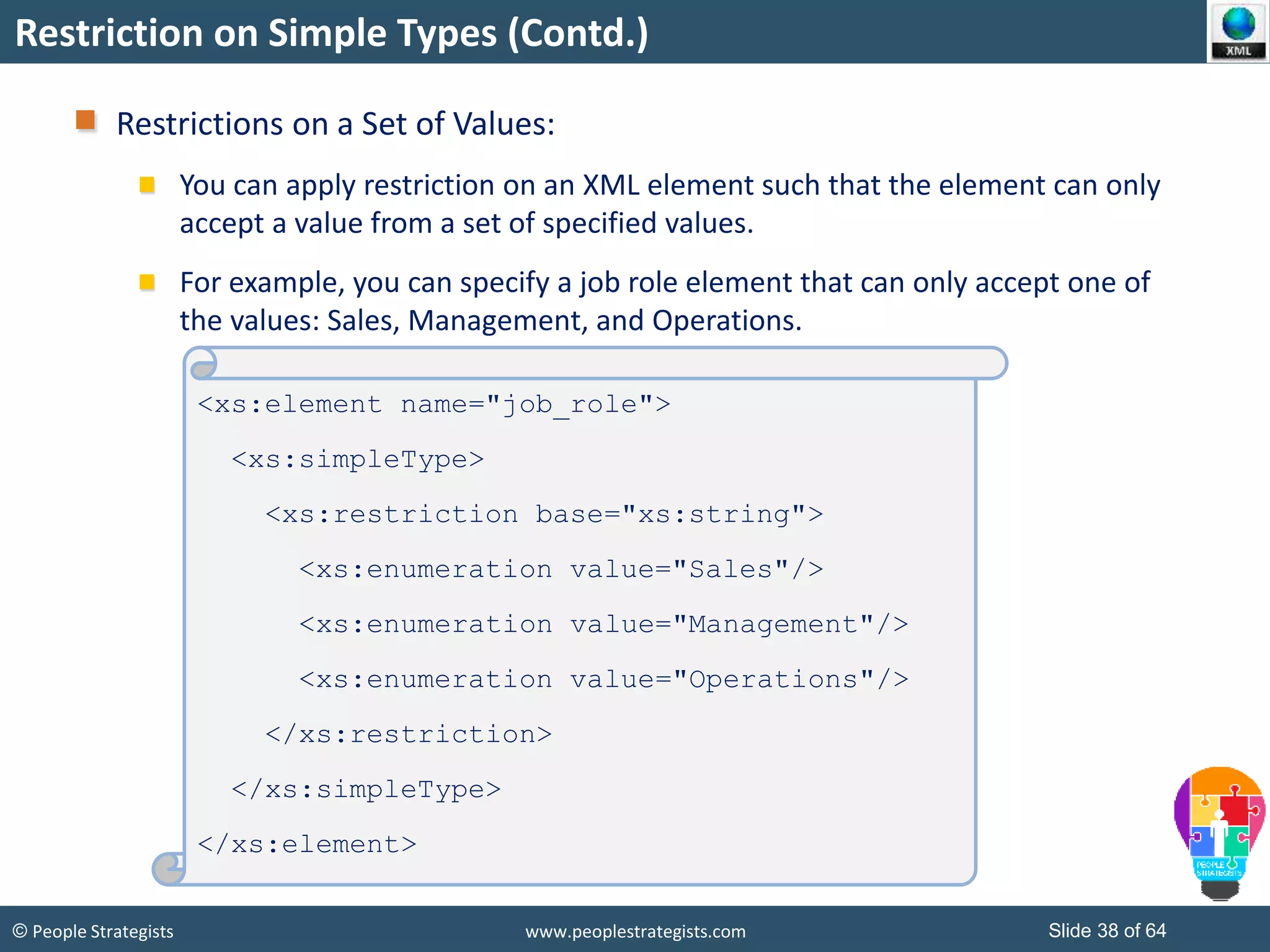 © People Strategists www.peoplestrategists.com Slide 38 of 64
Restriction on Simple Types (Contd.)
Restrictions on a Set of Values:
You can apply restriction on an XML element such that the element can only
accept a value from a set of specified values.
For example, you can specify a job role element that can only accept one of
the values: Sales, Management, and Operations.
<xs:element name="job_role">
<xs:simpleType>
<xs:restriction base="xs:string">
<xs:enumeration value="Sales"/>
<xs:enumeration value="Management"/>
<xs:enumeration value="Operations"/>
</xs:restriction>
</xs:simpleType>
</xs:element>
 