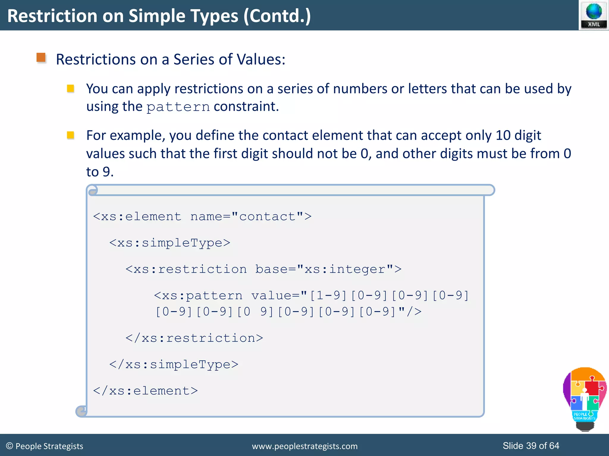 © People Strategists www.peoplestrategists.com Slide 39 of 64
Restriction on Simple Types (Contd.)
Restrictions on a Series of Values:
You can apply restrictions on a series of numbers or letters that can be used by
using the pattern constraint.
For example, you define the contact element that can accept only 10 digit
values such that the first digit should not be 0, and other digits must be from 0
to 9.
<xs:element name="contact">
<xs:simpleType>
<xs:restriction base="xs:integer">
<xs:pattern value="[1-9][0-9][0-9][0-9]
[0-9][0-9][0 9][0-9][0-9][0-9]"/>
</xs:restriction>
</xs:simpleType>
</xs:element>
 