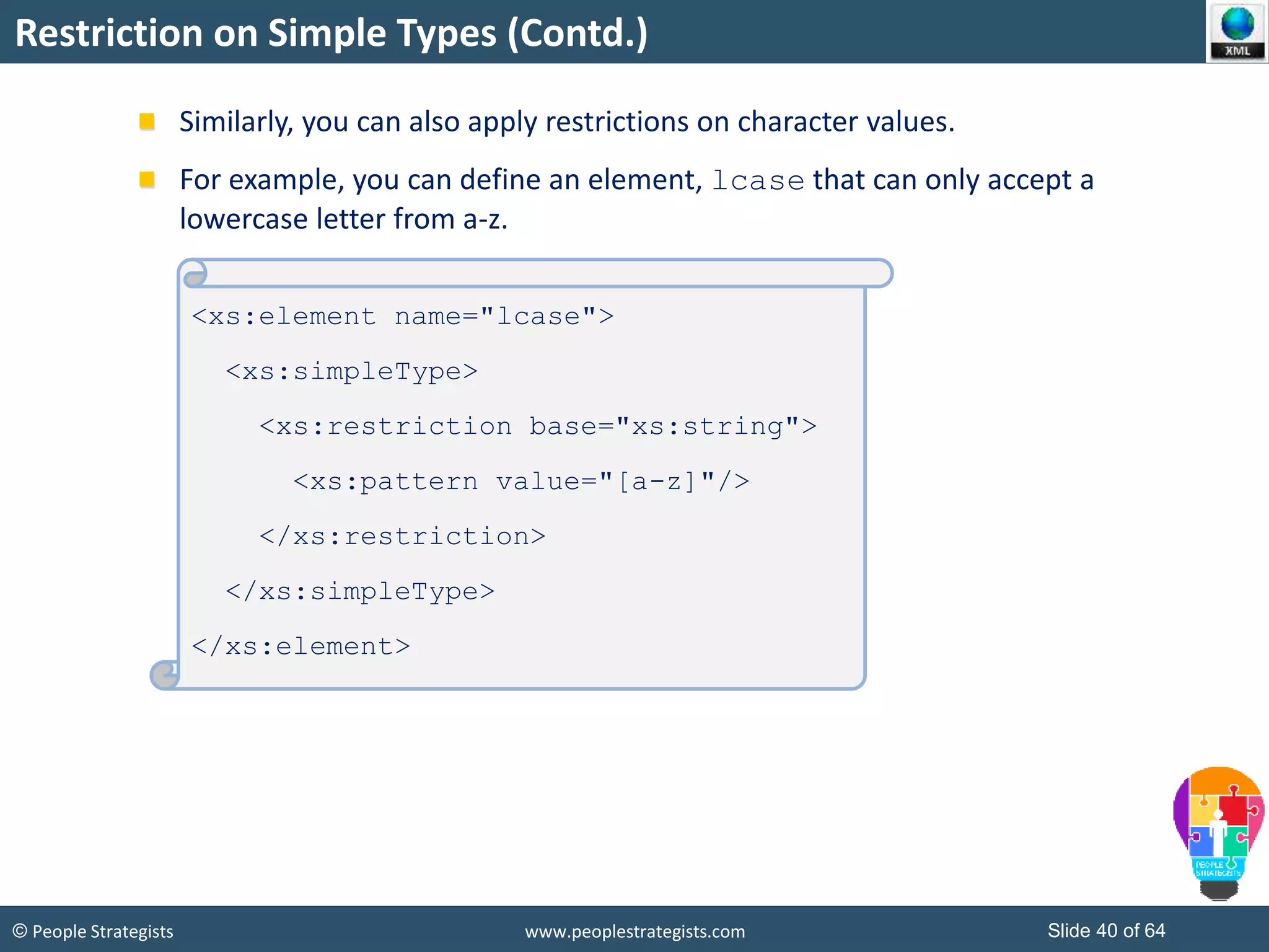 © People Strategists www.peoplestrategists.com Slide 40 of 64
Restriction on Simple Types (Contd.)
Similarly, you can also apply restrictions on character values.
For example, you can define an element, lcase that can only accept a
lowercase letter from a-z.
<xs:element name="lcase">
<xs:simpleType>
<xs:restriction base="xs:string">
<xs:pattern value="[a-z]"/>
</xs:restriction>
</xs:simpleType>
</xs:element>
 