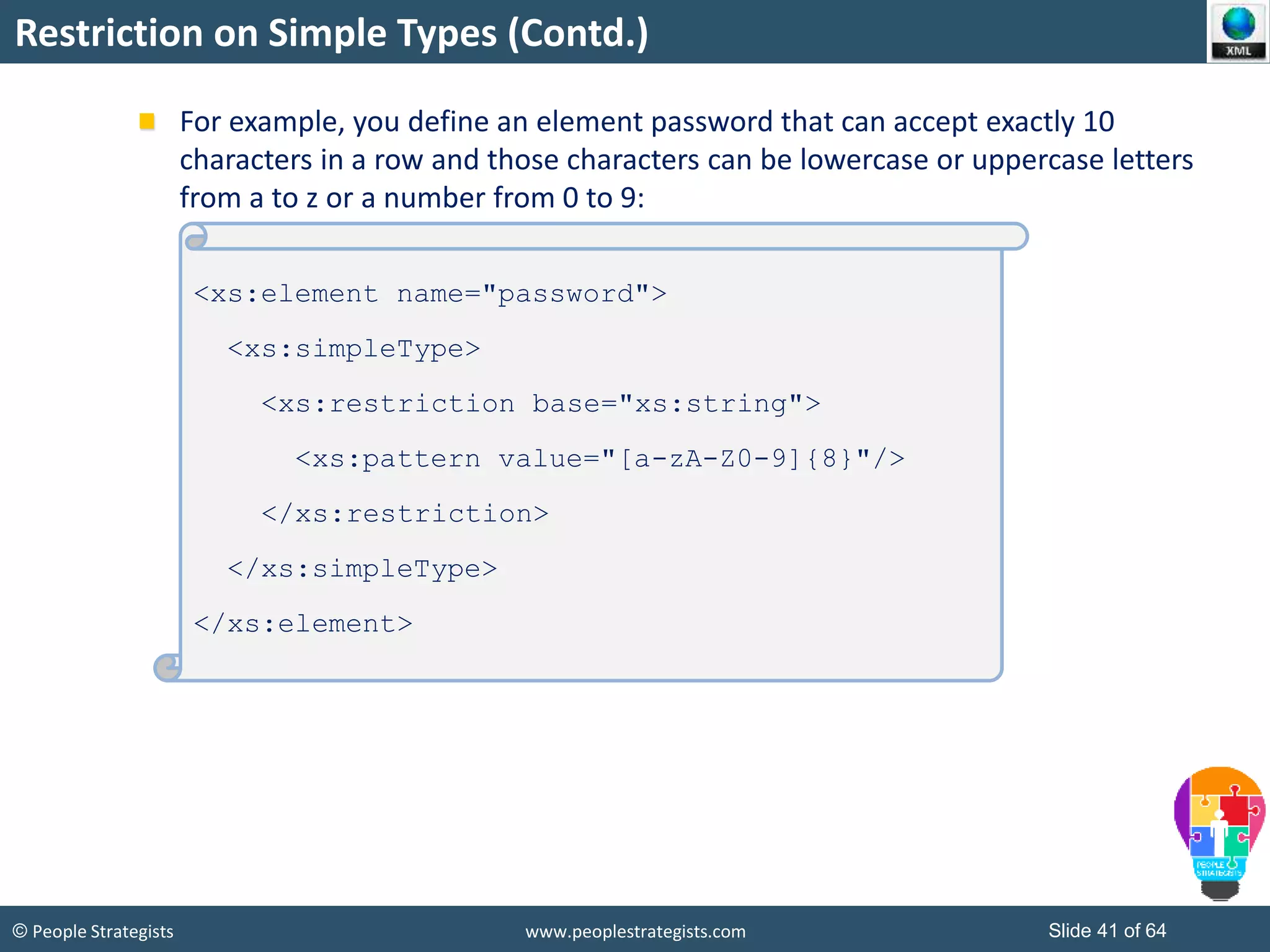 © People Strategists www.peoplestrategists.com Slide 41 of 64
Restriction on Simple Types (Contd.)
For example, you define an element password that can accept exactly 10
characters in a row and those characters can be lowercase or uppercase letters
from a to z or a number from 0 to 9:
<xs:element name="password">
<xs:simpleType>
<xs:restriction base="xs:string">
<xs:pattern value="[a-zA-Z0-9]{8}"/>
</xs:restriction>
</xs:simpleType>
</xs:element>
 