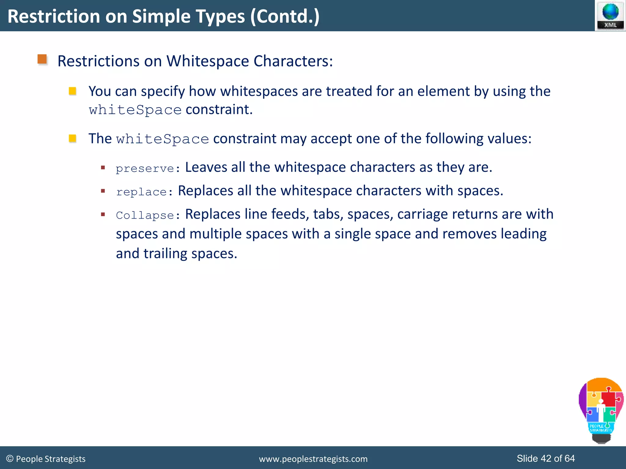 © People Strategists www.peoplestrategists.com Slide 42 of 64
Restriction on Simple Types (Contd.)
Restrictions on Whitespace Characters:
You can specify how whitespaces are treated for an element by using the
whiteSpace constraint.
The whiteSpace constraint may accept one of the following values:
 preserve: Leaves all the whitespace characters as they are.
 replace: Replaces all the whitespace characters with spaces.
 Collapse: Replaces line feeds, tabs, spaces, carriage returns are with
spaces and multiple spaces with a single space and removes leading
and trailing spaces.
 