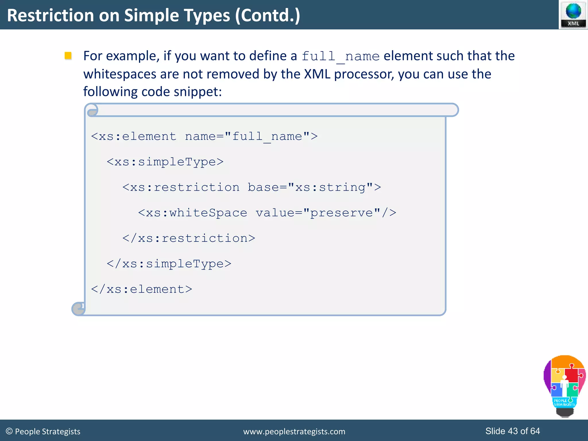 © People Strategists www.peoplestrategists.com Slide 43 of 64
Restriction on Simple Types (Contd.)
For example, if you want to define a full_name element such that the
whitespaces are not removed by the XML processor, you can use the
following code snippet:
<xs:element name="full_name">
<xs:simpleType>
<xs:restriction base="xs:string">
<xs:whiteSpace value="preserve"/>
</xs:restriction>
</xs:simpleType>
</xs:element>
 