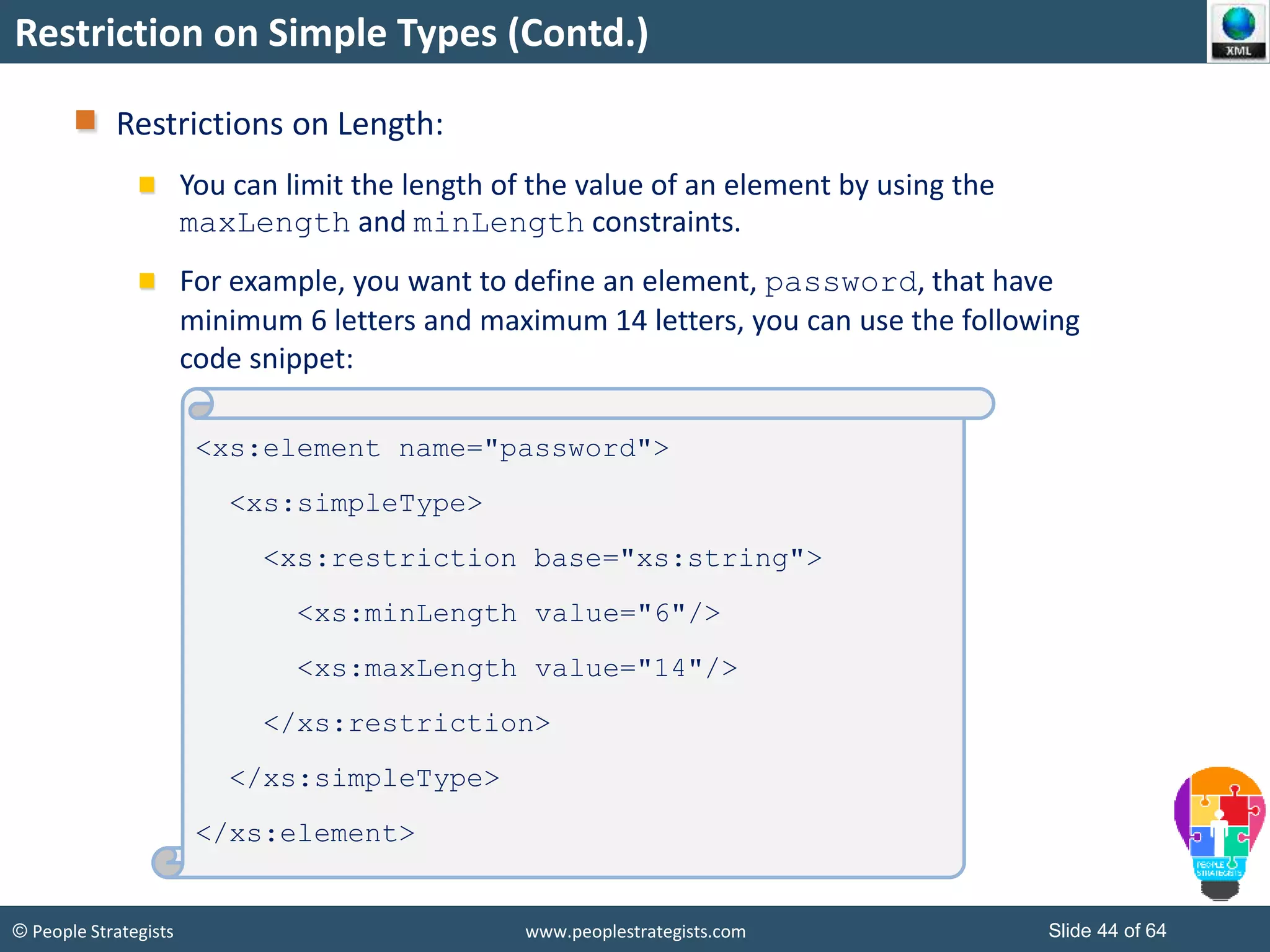 © People Strategists www.peoplestrategists.com Slide 44 of 64
Restriction on Simple Types (Contd.)
Restrictions on Length:
You can limit the length of the value of an element by using the
maxLength and minLength constraints.
For example, you want to define an element, password, that have
minimum 6 letters and maximum 14 letters, you can use the following
code snippet:
<xs:element name="password">
<xs:simpleType>
<xs:restriction base="xs:string">
<xs:minLength value="6"/>
<xs:maxLength value="14"/>
</xs:restriction>
</xs:simpleType>
</xs:element>
 