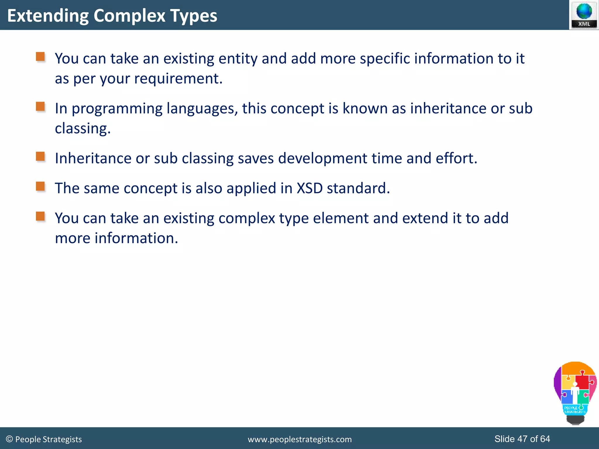 © People Strategists www.peoplestrategists.com Slide 47 of 64
Extending Complex Types
You can take an existing entity and add more specific information to it
as per your requirement.
In programming languages, this concept is known as inheritance or sub
classing.
Inheritance or sub classing saves development time and effort.
The same concept is also applied in XSD standard.
You can take an existing complex type element and extend it to add
more information.
 