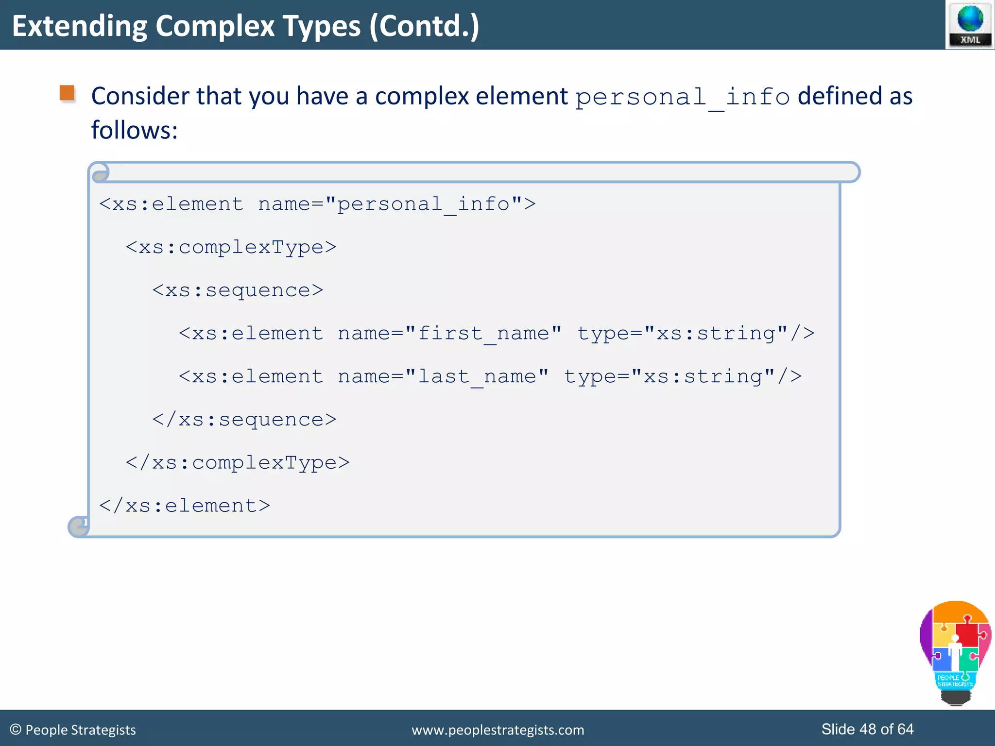 © People Strategists www.peoplestrategists.com Slide 48 of 64
Extending Complex Types (Contd.)
Consider that you have a complex element personal_info defined as
follows:
<xs:element name="personal_info">
<xs:complexType>
<xs:sequence>
<xs:element name="first_name" type="xs:string"/>
<xs:element name="last_name" type="xs:string"/>
</xs:sequence>
</xs:complexType>
</xs:element>
 