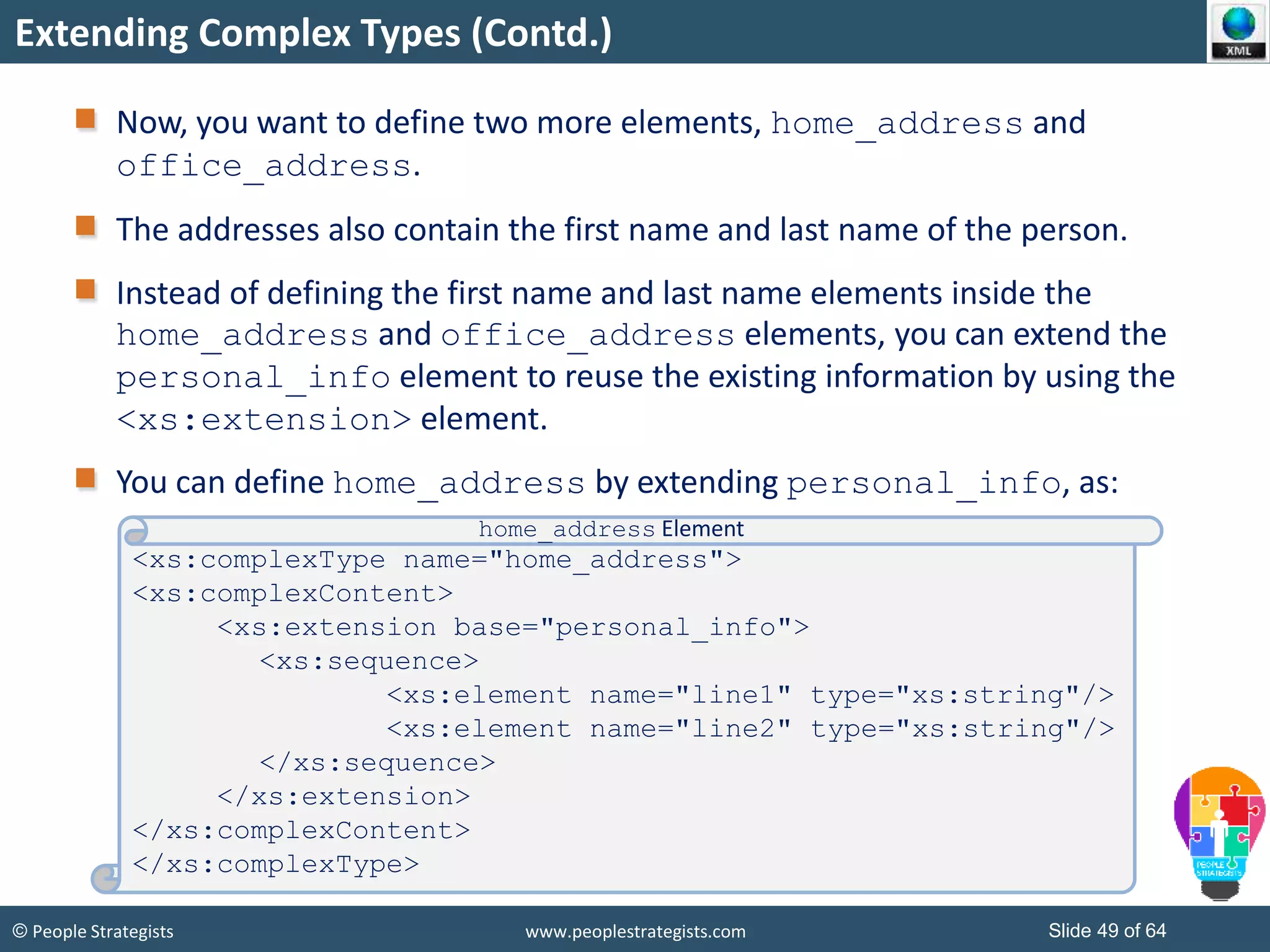 © People Strategists www.peoplestrategists.com Slide 49 of 64
Extending Complex Types (Contd.)
Now, you want to define two more elements, home_address and
office_address.
The addresses also contain the first name and last name of the person.
Instead of defining the first name and last name elements inside the
home_address and office_address elements, you can extend the
personal_info element to reuse the existing information by using the
<xs:extension> element.
You can define home_address by extending personal_info, as:
<xs:complexType name="home_address">
<xs:complexContent>
<xs:extension base="personal_info">
<xs:sequence>
<xs:element name="line1" type="xs:string"/>
<xs:element name="line2" type="xs:string"/>
</xs:sequence>
</xs:extension>
</xs:complexContent>
</xs:complexType>
home_address Element
 