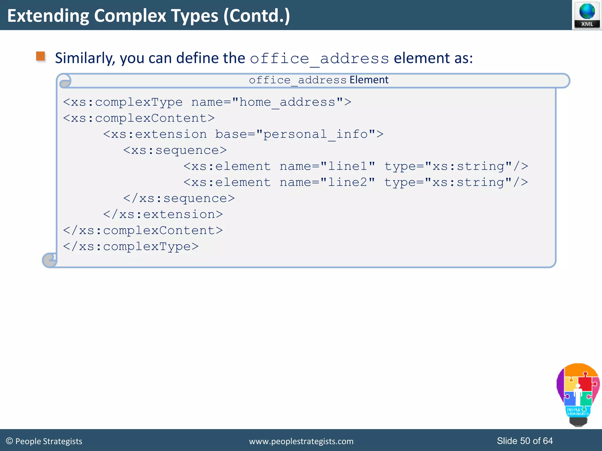 © People Strategists www.peoplestrategists.com Slide 50 of 64
Extending Complex Types (Contd.)
Similarly, you can define the office_address element as:
<xs:complexType name="home_address">
<xs:complexContent>
<xs:extension base="personal_info">
<xs:sequence>
<xs:element name="line1" type="xs:string"/>
<xs:element name="line2" type="xs:string"/>
</xs:sequence>
</xs:extension>
</xs:complexContent>
</xs:complexType>
office_address Element
 