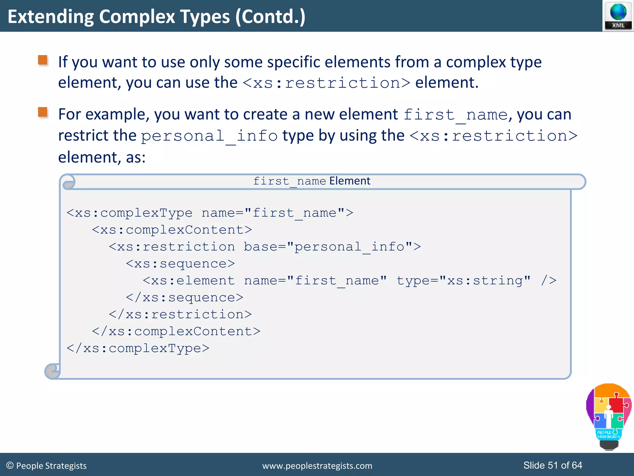 © People Strategists www.peoplestrategists.com Slide 51 of 64
Extending Complex Types (Contd.)
If you want to use only some specific elements from a complex type
element, you can use the <xs:restriction> element.
For example, you want to create a new element first_name, you can
restrict the personal_info type by using the <xs:restriction>
element, as:
<xs:complexType name="first_name">
<xs:complexContent>
<xs:restriction base="personal_info">
<xs:sequence>
<xs:element name="first_name" type="xs:string" />
</xs:sequence>
</xs:restriction>
</xs:complexContent>
</xs:complexType>
first_name Element
 